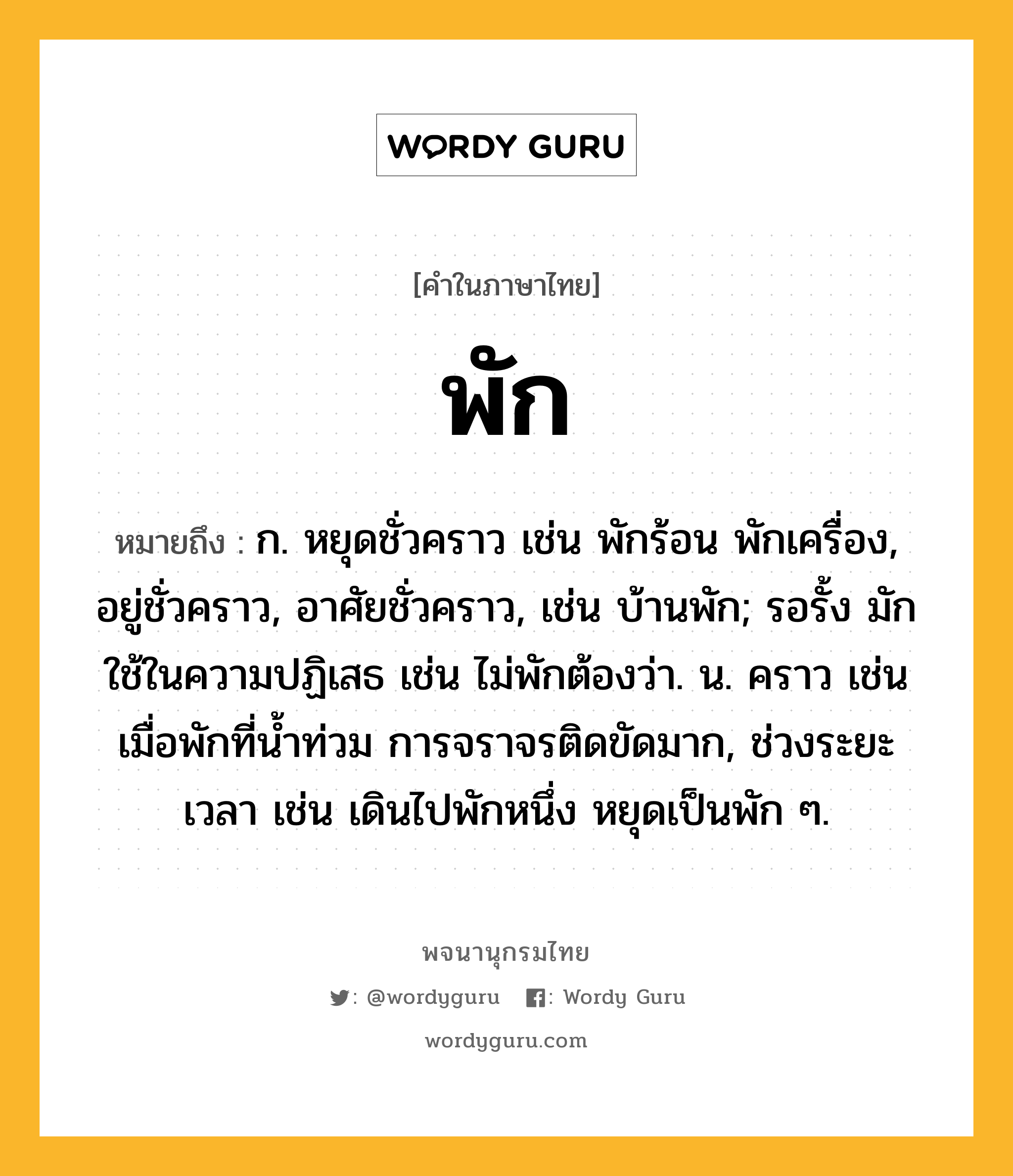 พัก หมายถึงอะไร?, คำในภาษาไทย พัก หมายถึง ก. หยุดชั่วคราว เช่น พักร้อน พักเครื่อง, อยู่ชั่วคราว, อาศัยชั่วคราว, เช่น บ้านพัก; รอรั้ง มักใช้ในความปฏิเสธ เช่น ไม่พักต้องว่า. น. คราว เช่น เมื่อพักที่น้ำท่วม การจราจรติดขัดมาก, ช่วงระยะเวลา เช่น เดินไปพักหนึ่ง หยุดเป็นพัก ๆ.