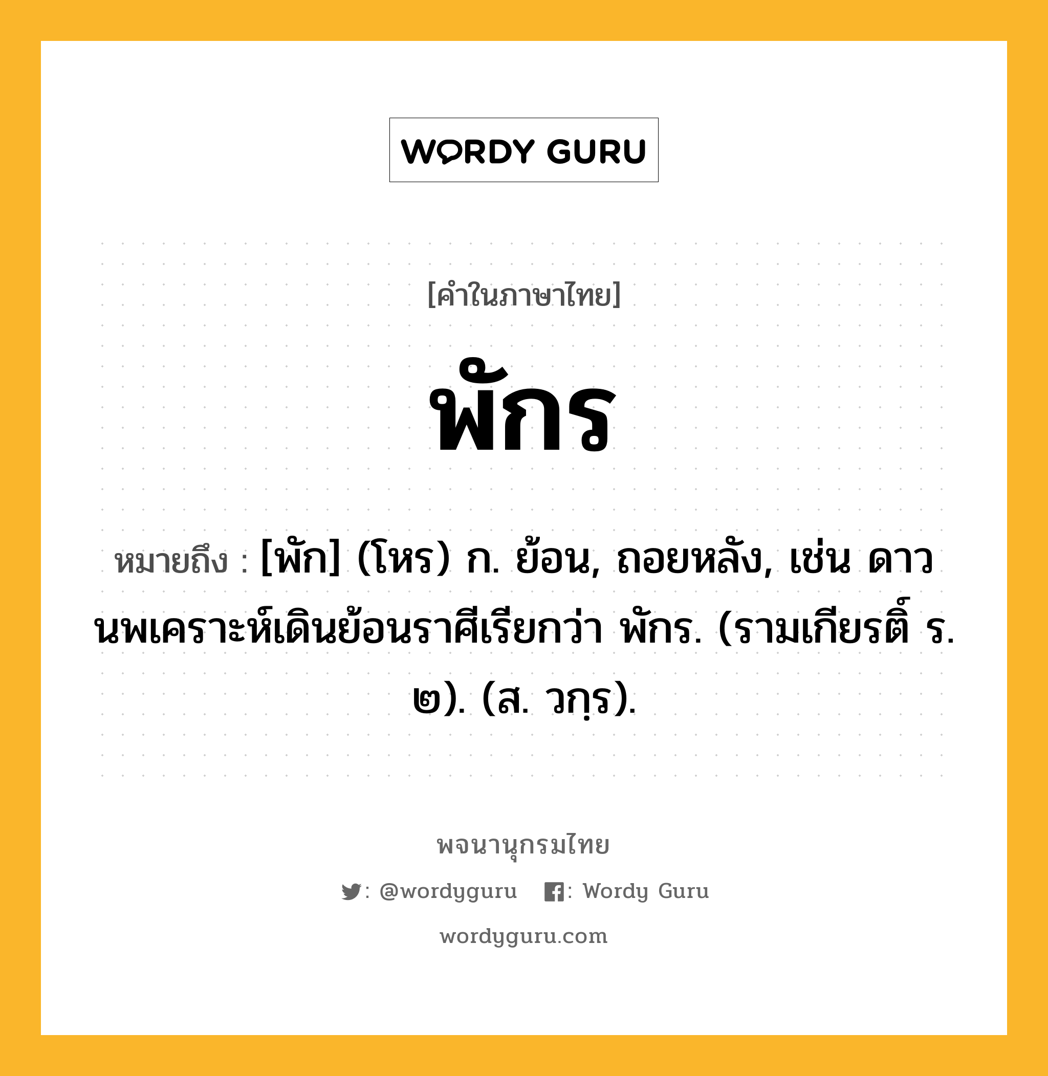 พักร หมายถึงอะไร?, คำในภาษาไทย พักร หมายถึง [พัก] (โหร) ก. ย้อน, ถอยหลัง, เช่น ดาวนพเคราะห์เดินย้อนราศีเรียกว่า พักร. (รามเกียรติ์ ร. ๒). (ส. วกฺร).