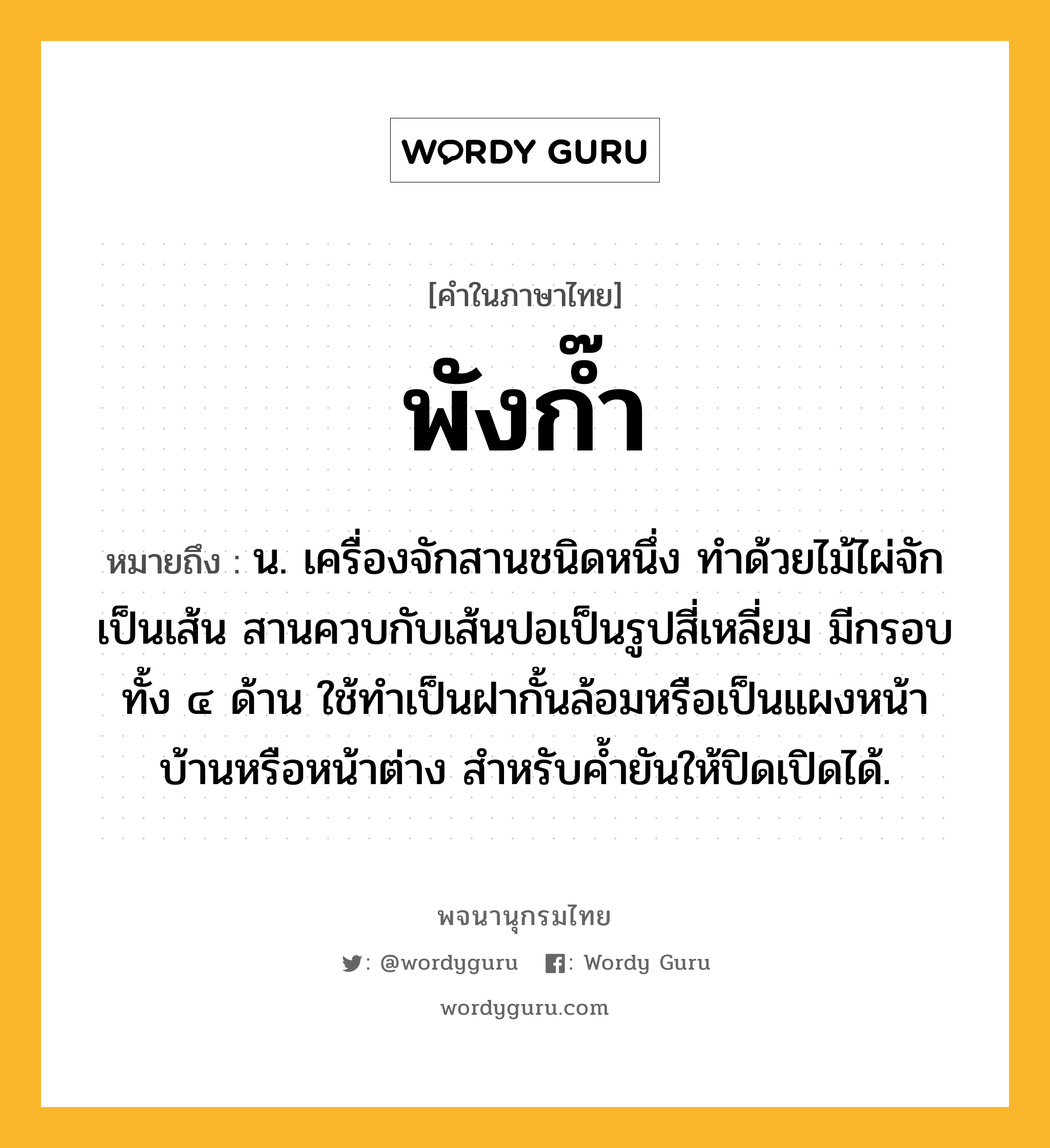 พังก๊ำ หมายถึงอะไร?, คำในภาษาไทย พังก๊ำ หมายถึง น. เครื่องจักสานชนิดหนึ่ง ทำด้วยไม้ไผ่จักเป็นเส้น สานควบกับเส้นปอเป็นรูปสี่เหลี่ยม มีกรอบทั้ง ๔ ด้าน ใช้ทำเป็นฝากั้นล้อมหรือเป็นแผงหน้าบ้านหรือหน้าต่าง สำหรับค้ำยันให้ปิดเปิดได้.