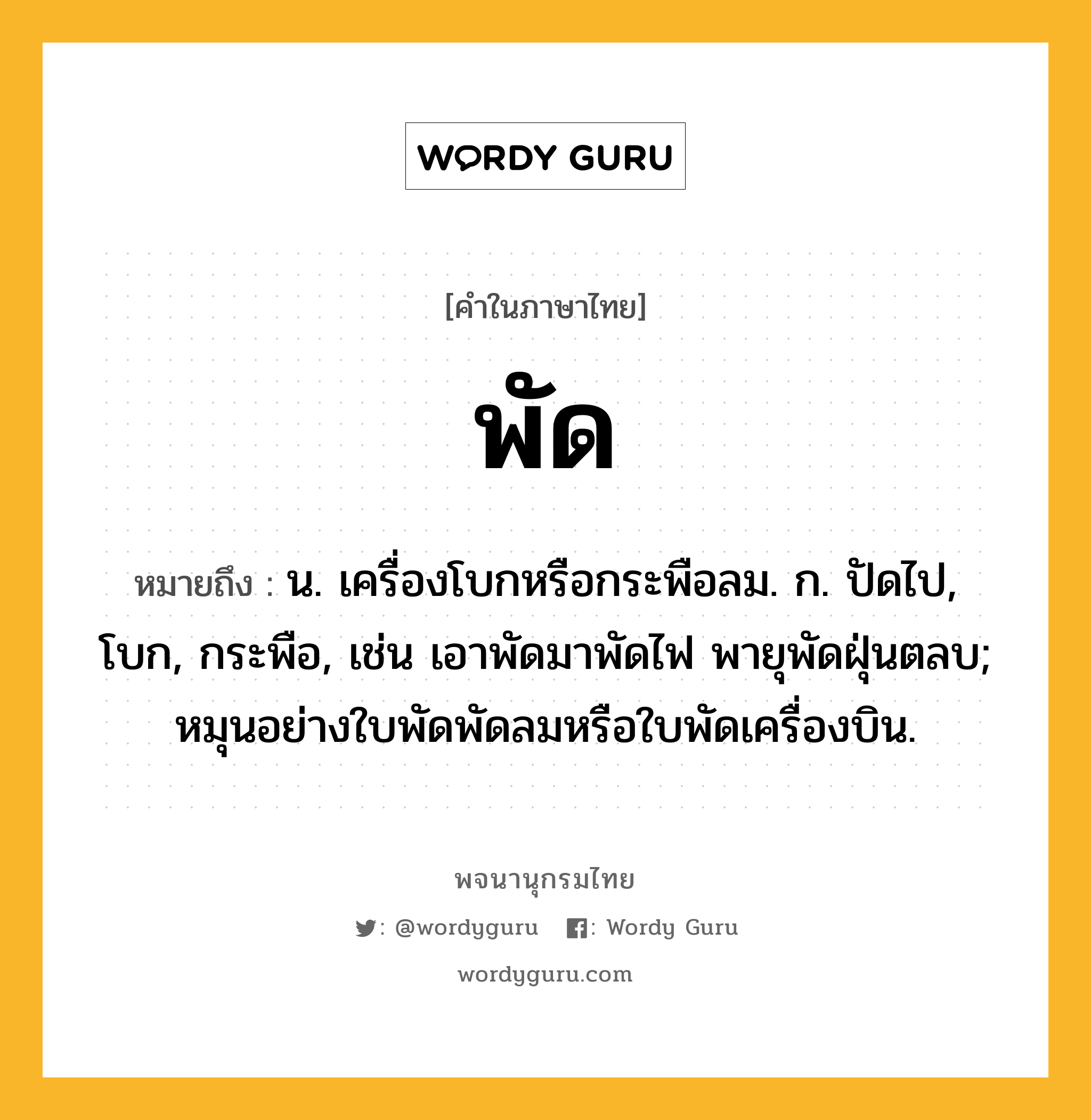 พัด หมายถึงอะไร?, คำในภาษาไทย พัด หมายถึง น. เครื่องโบกหรือกระพือลม. ก. ปัดไป, โบก, กระพือ, เช่น เอาพัดมาพัดไฟ พายุพัดฝุ่นตลบ; หมุนอย่างใบพัดพัดลมหรือใบพัดเครื่องบิน.