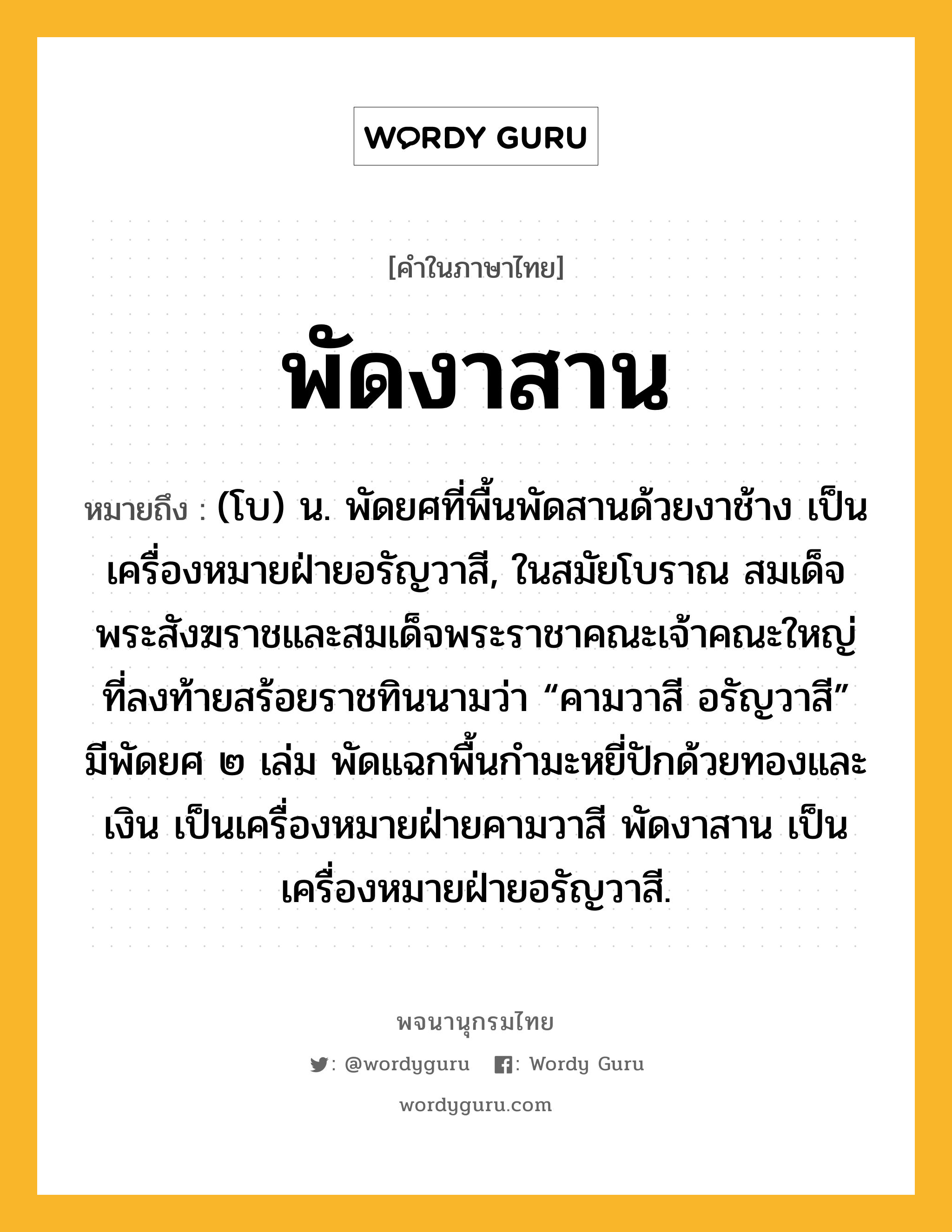 พัดงาสาน หมายถึงอะไร?, คำในภาษาไทย พัดงาสาน หมายถึง (โบ) น. พัดยศที่พื้นพัดสานด้วยงาช้าง เป็นเครื่องหมายฝ่ายอรัญวาสี, ในสมัยโบราณ สมเด็จพระสังฆราชและสมเด็จพระราชาคณะเจ้าคณะใหญ่ที่ลงท้ายสร้อยราชทินนามว่า “คามวาสี อรัญวาสี” มีพัดยศ ๒ เล่ม พัดแฉกพื้นกำมะหยี่ปักด้วยทองและเงิน เป็นเครื่องหมายฝ่ายคามวาสี พัดงาสาน เป็นเครื่องหมายฝ่ายอรัญวาสี.