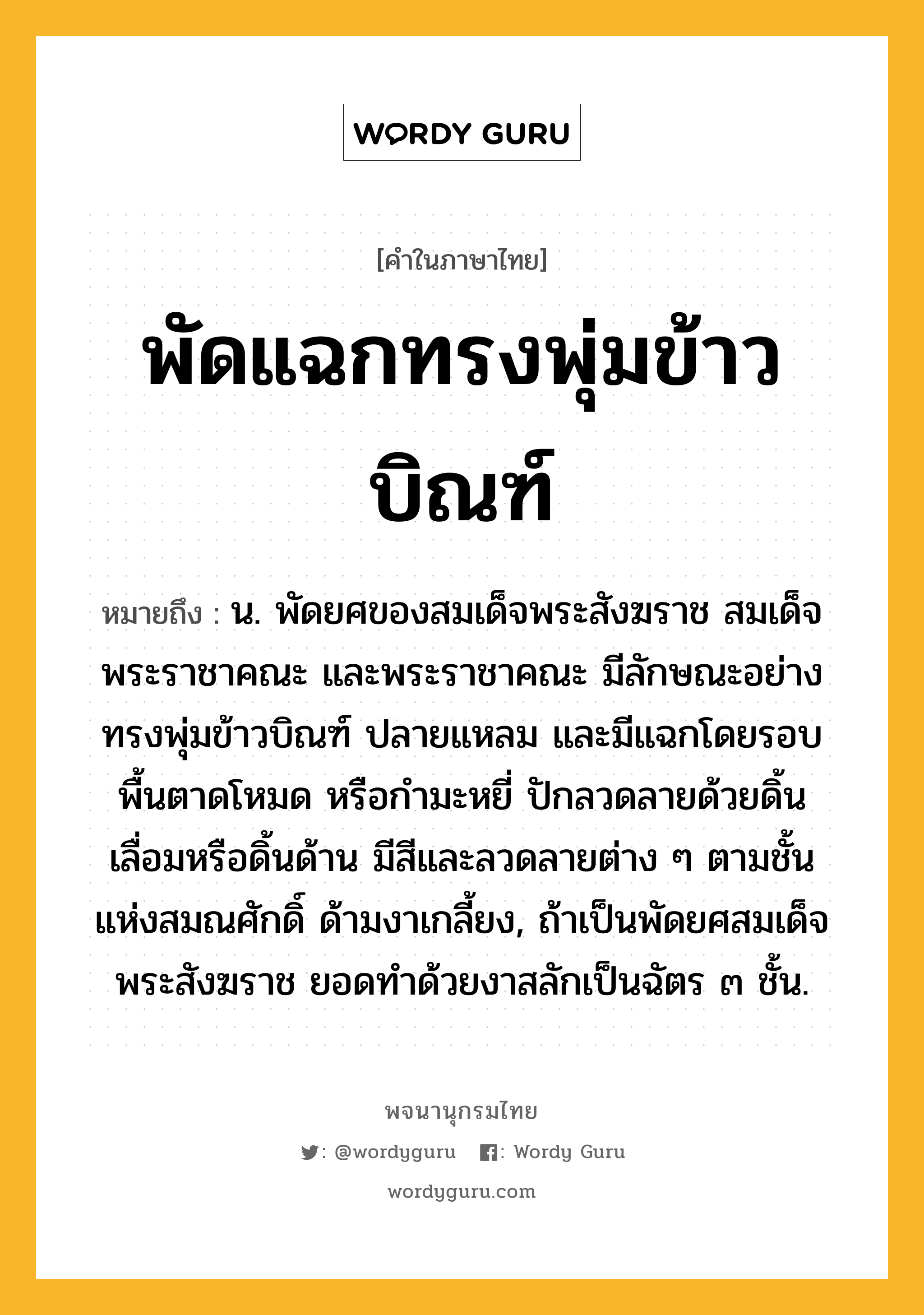 พัดแฉกทรงพุ่มข้าวบิณฑ์ หมายถึงอะไร?, คำในภาษาไทย พัดแฉกทรงพุ่มข้าวบิณฑ์ หมายถึง น. พัดยศของสมเด็จพระสังฆราช สมเด็จพระราชาคณะ และพระราชาคณะ มีลักษณะอย่างทรงพุ่มข้าวบิณฑ์ ปลายแหลม และมีแฉกโดยรอบ พื้นตาดโหมด หรือกำมะหยี่ ปักลวดลายด้วยดิ้นเลื่อมหรือดิ้นด้าน มีสีและลวดลายต่าง ๆ ตามชั้นแห่งสมณศักดิ์ ด้ามงาเกลี้ยง, ถ้าเป็นพัดยศสมเด็จพระสังฆราช ยอดทำด้วยงาสลักเป็นฉัตร ๓ ชั้น.