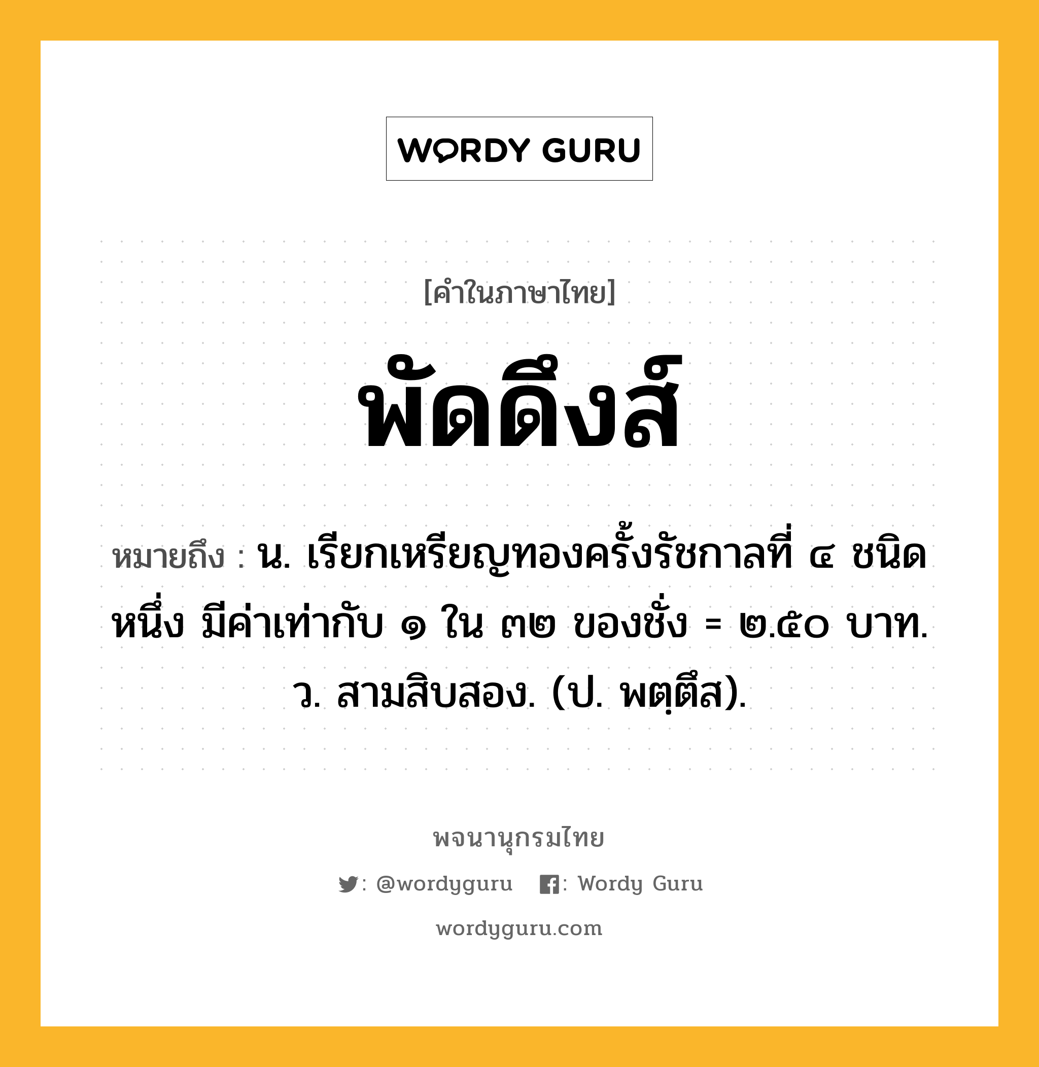 พัดดึงส์ หมายถึงอะไร?, คำในภาษาไทย พัดดึงส์ หมายถึง น. เรียกเหรียญทองครั้งรัชกาลที่ ๔ ชนิดหนึ่ง มีค่าเท่ากับ ๑ ใน ๓๒ ของชั่ง = ๒.๕๐ บาท. ว. สามสิบสอง. (ป. พตฺตึส).