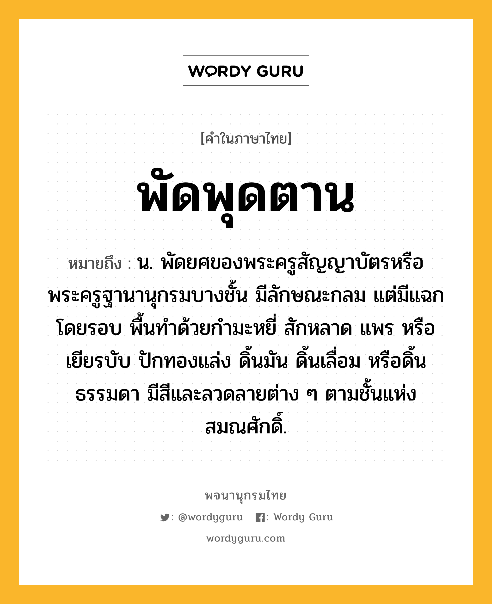 พัดพุดตาน หมายถึงอะไร?, คำในภาษาไทย พัดพุดตาน หมายถึง น. พัดยศของพระครูสัญญาบัตรหรือพระครูฐานานุกรมบางชั้น มีลักษณะกลม แต่มีแฉกโดยรอบ พื้นทำด้วยกำมะหยี่ สักหลาด แพร หรือเยียรบับ ปักทองแล่ง ดิ้นมัน ดิ้นเลื่อม หรือดิ้นธรรมดา มีสีและลวดลายต่าง ๆ ตามชั้นแห่งสมณศักดิ์.