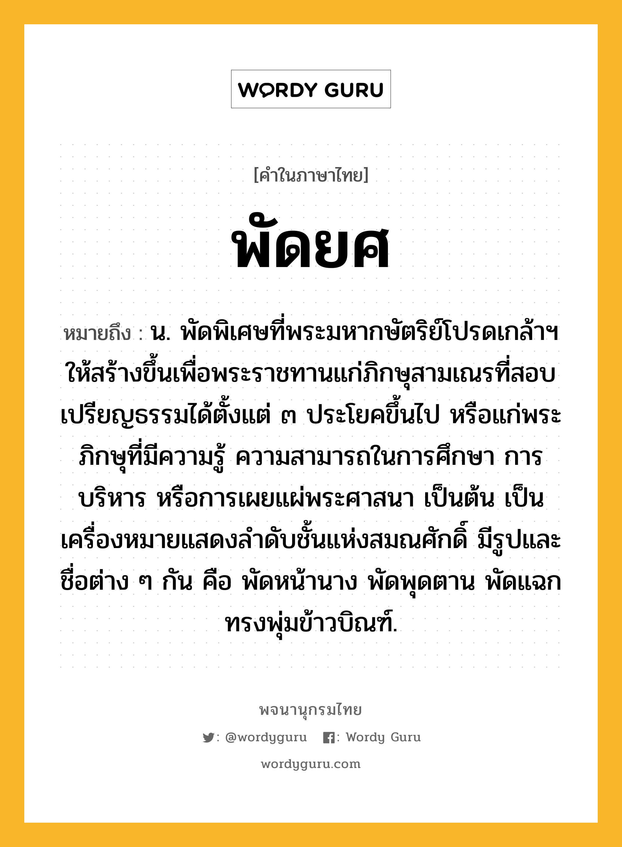 พัดยศ หมายถึงอะไร?, คำในภาษาไทย พัดยศ หมายถึง น. พัดพิเศษที่พระมหากษัตริย์โปรดเกล้าฯ ให้สร้างขึ้นเพื่อพระราชทานแก่ภิกษุสามเณรที่สอบเปรียญธรรมได้ตั้งแต่ ๓ ประโยคขึ้นไป หรือแก่พระภิกษุที่มีความรู้ ความสามารถในการศึกษา การบริหาร หรือการเผยแผ่พระศาสนา เป็นต้น เป็นเครื่องหมายแสดงลำดับชั้นแห่งสมณศักดิ์ มีรูปและชื่อต่าง ๆ กัน คือ พัดหน้านาง พัดพุดตาน พัดแฉกทรงพุ่มข้าวบิณฑ์.