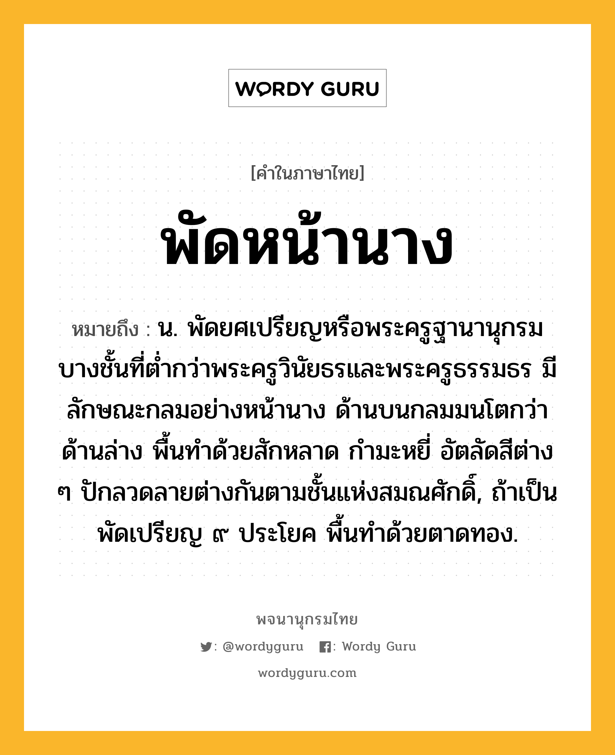 พัดหน้านาง หมายถึงอะไร?, คำในภาษาไทย พัดหน้านาง หมายถึง น. พัดยศเปรียญหรือพระครูฐานานุกรมบางชั้นที่ต่ำกว่าพระครูวินัยธรและพระครูธรรมธร มีลักษณะกลมอย่างหน้านาง ด้านบนกลมมนโตกว่าด้านล่าง พื้นทำด้วยสักหลาด กำมะหยี่ อัตลัดสีต่าง ๆ ปักลวดลายต่างกันตามชั้นแห่งสมณศักดิ์, ถ้าเป็นพัดเปรียญ ๙ ประโยค พื้นทำด้วยตาดทอง.