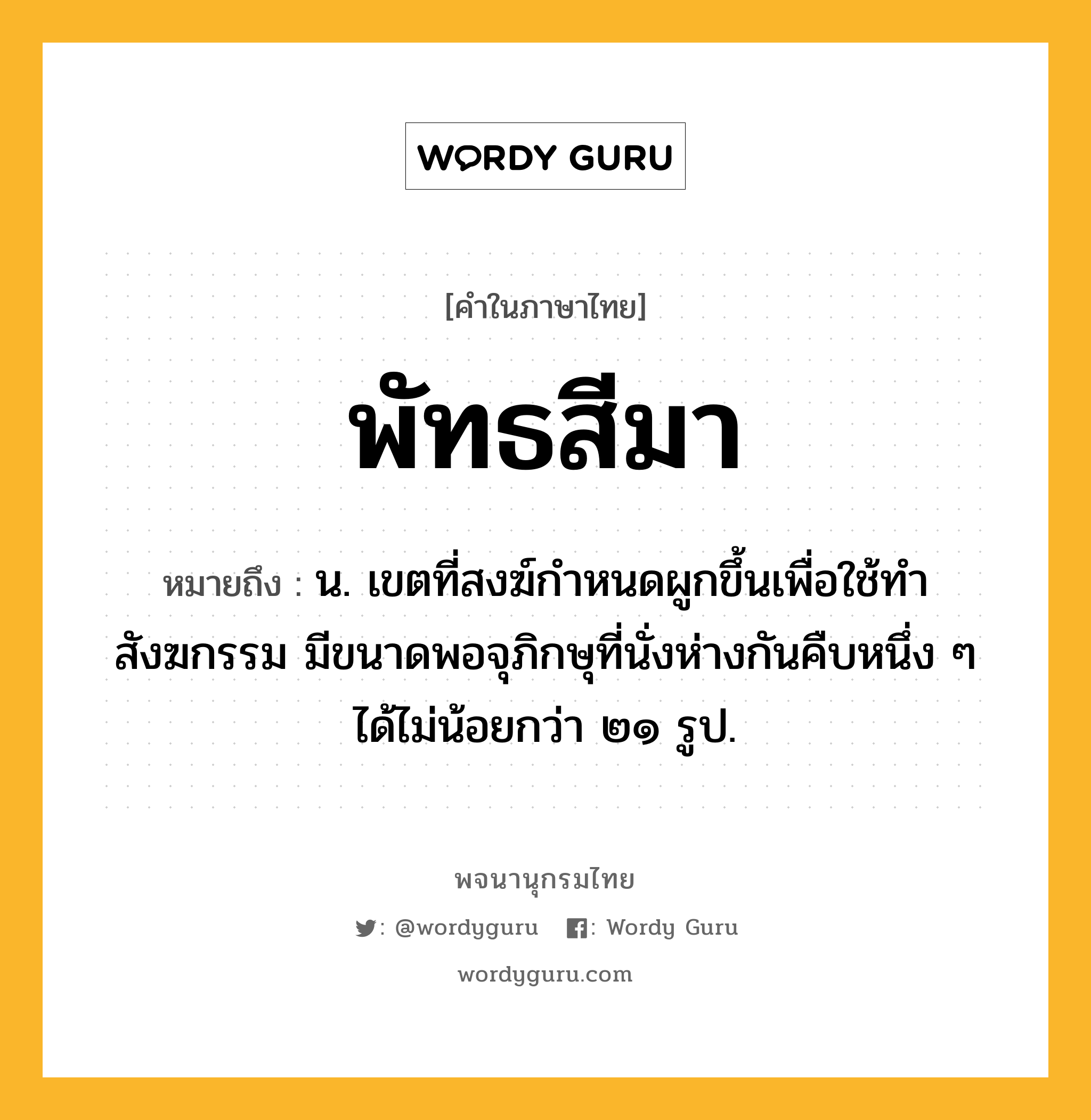 พัทธสีมา หมายถึงอะไร?, คำในภาษาไทย พัทธสีมา หมายถึง น. เขตที่สงฆ์กำหนดผูกขึ้นเพื่อใช้ทำสังฆกรรม มีขนาดพอจุภิกษุที่นั่งห่างกันคืบหนึ่ง ๆ ได้ไม่น้อยกว่า ๒๑ รูป.