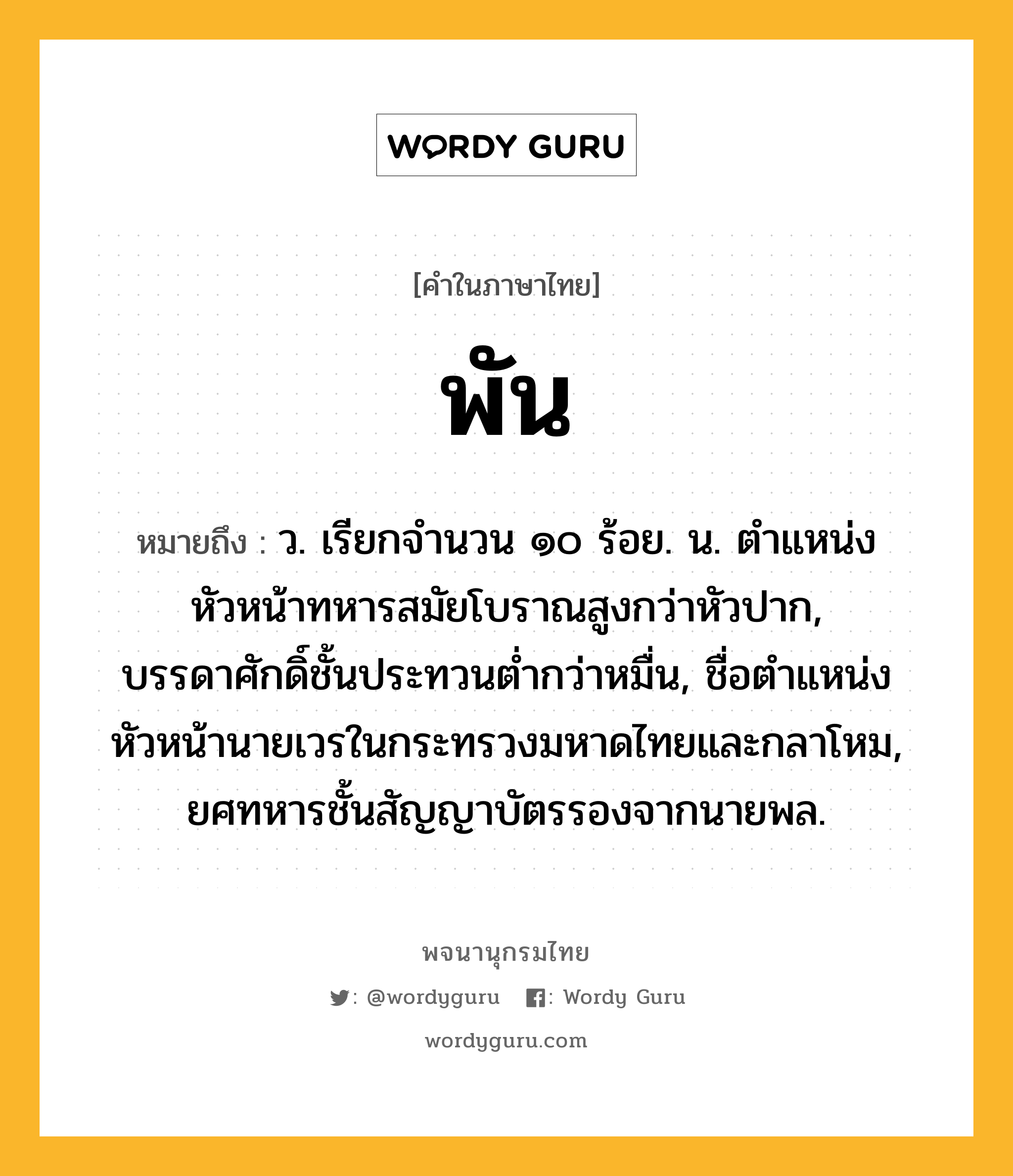 พัน หมายถึงอะไร?, คำในภาษาไทย พัน หมายถึง ว. เรียกจํานวน ๑๐ ร้อย. น. ตําแหน่งหัวหน้าทหารสมัยโบราณสูงกว่าหัวปาก, บรรดาศักดิ์ชั้นประทวนตํ่ากว่าหมื่น, ชื่อตําแหน่งหัวหน้านายเวรในกระทรวงมหาดไทยและกลาโหม, ยศทหารชั้นสัญญาบัตรรองจากนายพล.