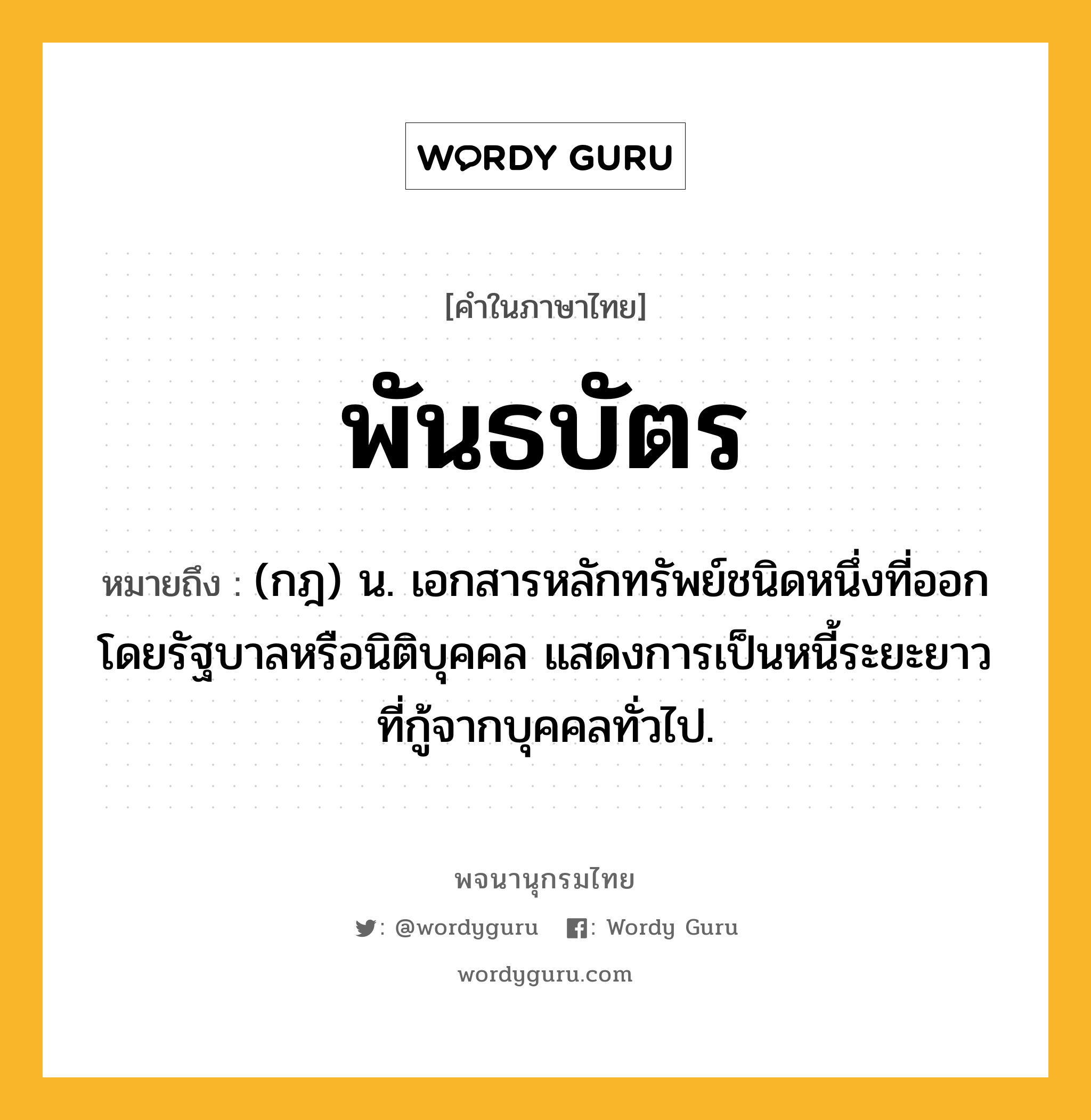 พันธบัตร หมายถึงอะไร?, คำในภาษาไทย พันธบัตร หมายถึง (กฎ) น. เอกสารหลักทรัพย์ชนิดหนึ่งที่ออกโดยรัฐบาลหรือนิติบุคคล แสดงการเป็นหนี้ระยะยาวที่กู้จากบุคคลทั่วไป.