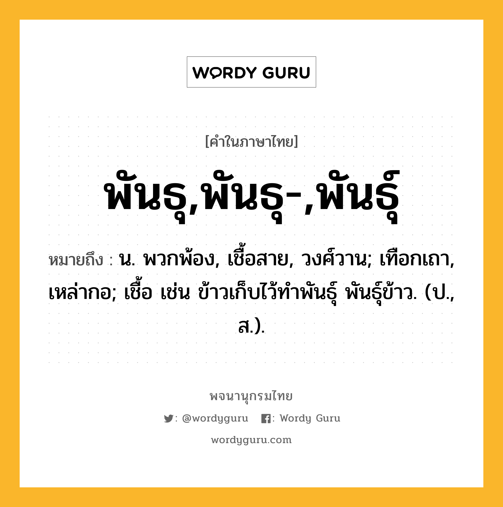 พันธุ,พันธุ-,พันธุ์ หมายถึงอะไร?, คำในภาษาไทย พันธุ,พันธุ-,พันธุ์ หมายถึง น. พวกพ้อง, เชื้อสาย, วงศ์วาน; เทือกเถา, เหล่ากอ; เชื้อ เช่น ข้าวเก็บไว้ทำพันธุ์ พันธุ์ข้าว. (ป., ส.).