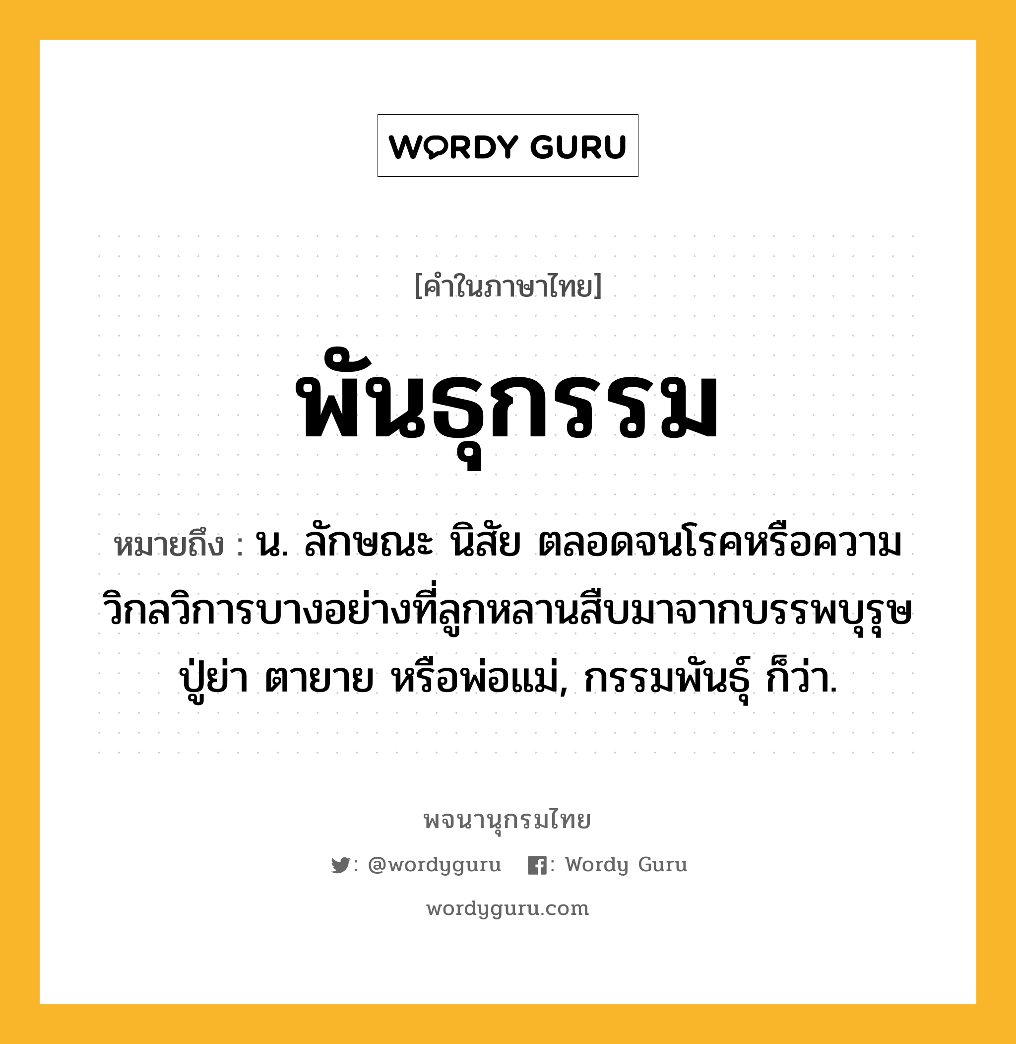 พันธุกรรม หมายถึงอะไร?, คำในภาษาไทย พันธุกรรม หมายถึง น. ลักษณะ นิสัย ตลอดจนโรคหรือความวิกลวิการบางอย่างที่ลูกหลานสืบมาจากบรรพบุรุษ ปู่ย่า ตายาย หรือพ่อแม่, กรรมพันธุ์ ก็ว่า.