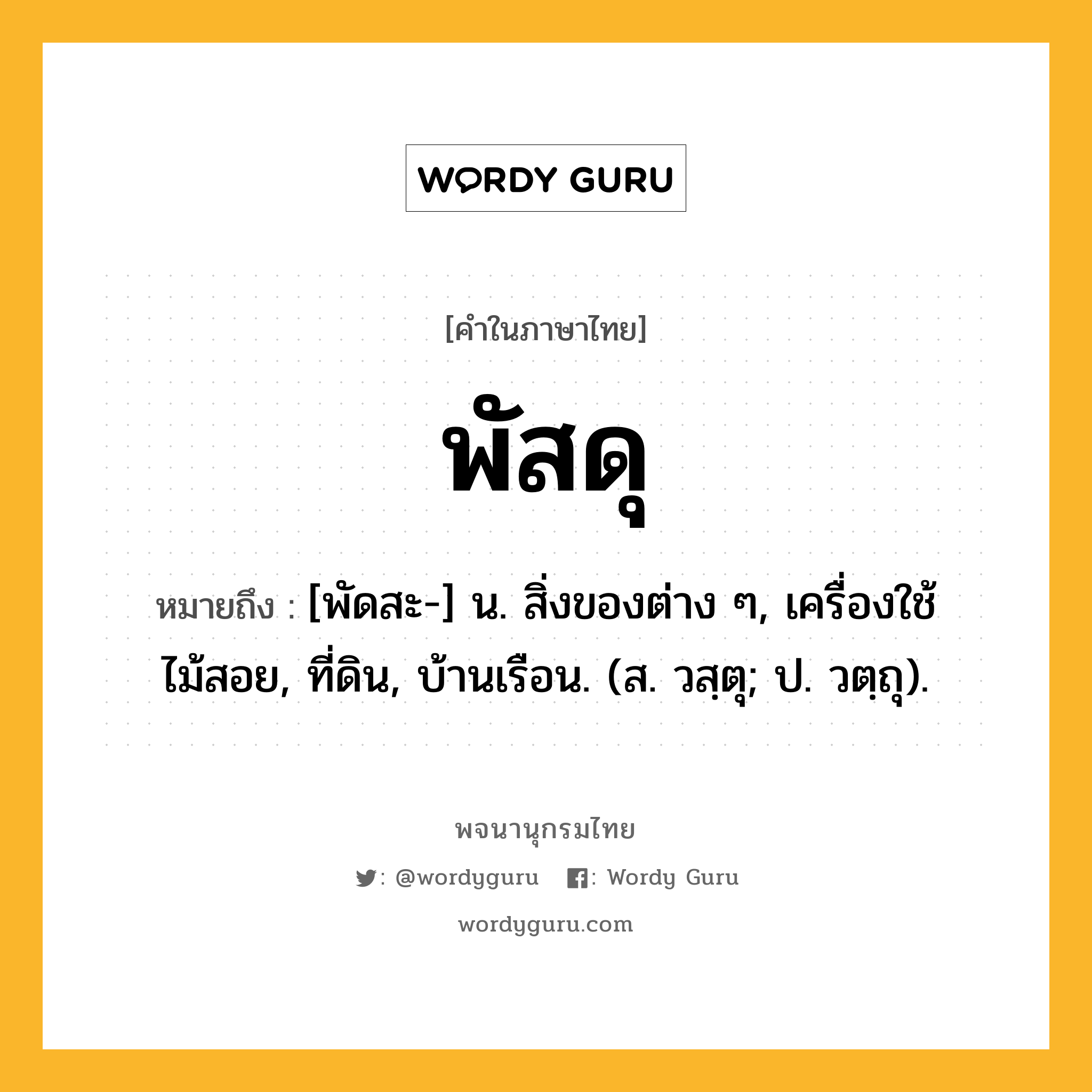 พัสดุ หมายถึงอะไร?, คำในภาษาไทย พัสดุ หมายถึง [พัดสะ-] น. สิ่งของต่าง ๆ, เครื่องใช้ไม้สอย, ที่ดิน, บ้านเรือน. (ส. วสฺตุ; ป. วตฺถุ).