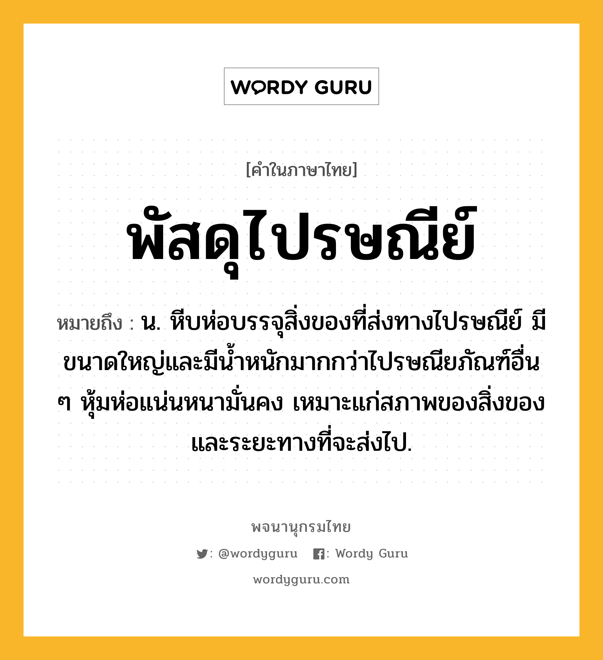 พัสดุไปรษณีย์ หมายถึงอะไร?, คำในภาษาไทย พัสดุไปรษณีย์ หมายถึง น. หีบห่อบรรจุสิ่งของที่ส่งทางไปรษณีย์ มีขนาดใหญ่และมีนํ้าหนักมากกว่าไปรษณียภัณฑ์อื่น ๆ หุ้มห่อแน่นหนามั่นคง เหมาะแก่สภาพของสิ่งของและระยะทางที่จะส่งไป.