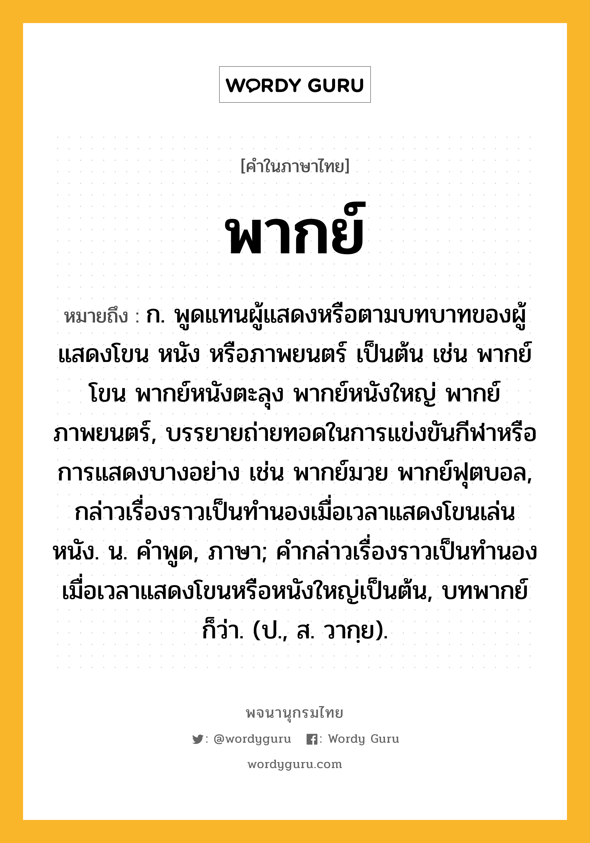 พากย์ หมายถึงอะไร?, คำในภาษาไทย พากย์ หมายถึง ก. พูดแทนผู้แสดงหรือตามบทบาทของผู้แสดงโขน หนัง หรือภาพยนตร์ เป็นต้น เช่น พากย์โขน พากย์หนังตะลุง พากย์หนังใหญ่ พากย์ภาพยนตร์, บรรยายถ่ายทอดในการแข่งขันกีฬาหรือการแสดงบางอย่าง เช่น พากย์มวย พากย์ฟุตบอล, กล่าวเรื่องราวเป็นทำนองเมื่อเวลาแสดงโขนเล่นหนัง. น. คําพูด, ภาษา; คํากล่าวเรื่องราวเป็นทํานองเมื่อเวลาแสดงโขนหรือหนังใหญ่เป็นต้น, บทพากย์ ก็ว่า. (ป., ส. วากฺย).