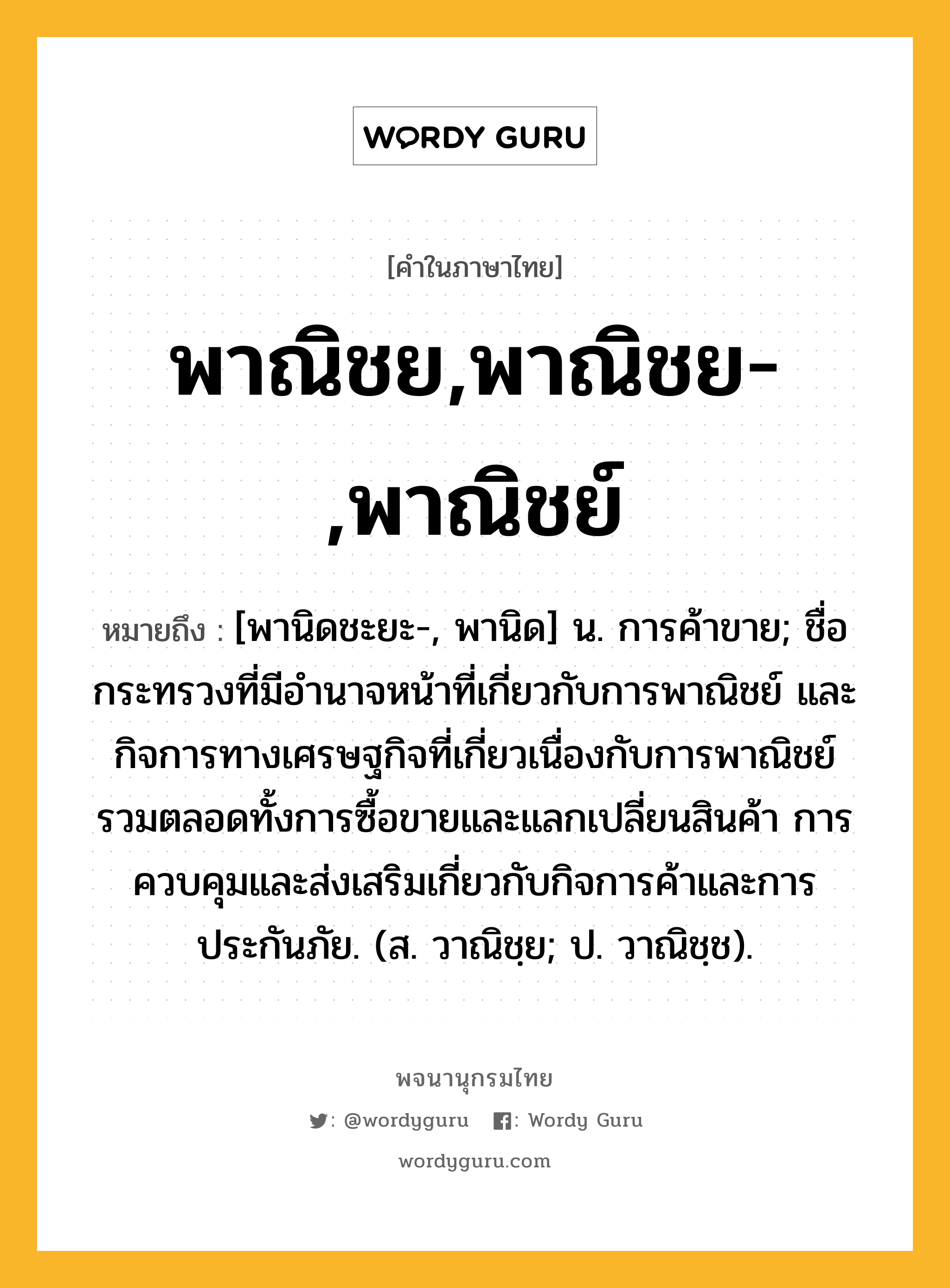 พาณิชย,พาณิชย-,พาณิชย์ หมายถึงอะไร?, คำในภาษาไทย พาณิชย,พาณิชย-,พาณิชย์ หมายถึง [พานิดชะยะ-, พานิด] น. การค้าขาย; ชื่อกระทรวงที่มีอํานาจหน้าที่เกี่ยวกับการพาณิชย์ และกิจการทางเศรษฐกิจที่เกี่ยวเนื่องกับการพาณิชย์รวมตลอดทั้งการซื้อขายและแลกเปลี่ยนสินค้า การควบคุมและส่งเสริมเกี่ยวกับกิจการค้าและการประกันภัย. (ส. วาณิชฺย; ป. วาณิชฺช).