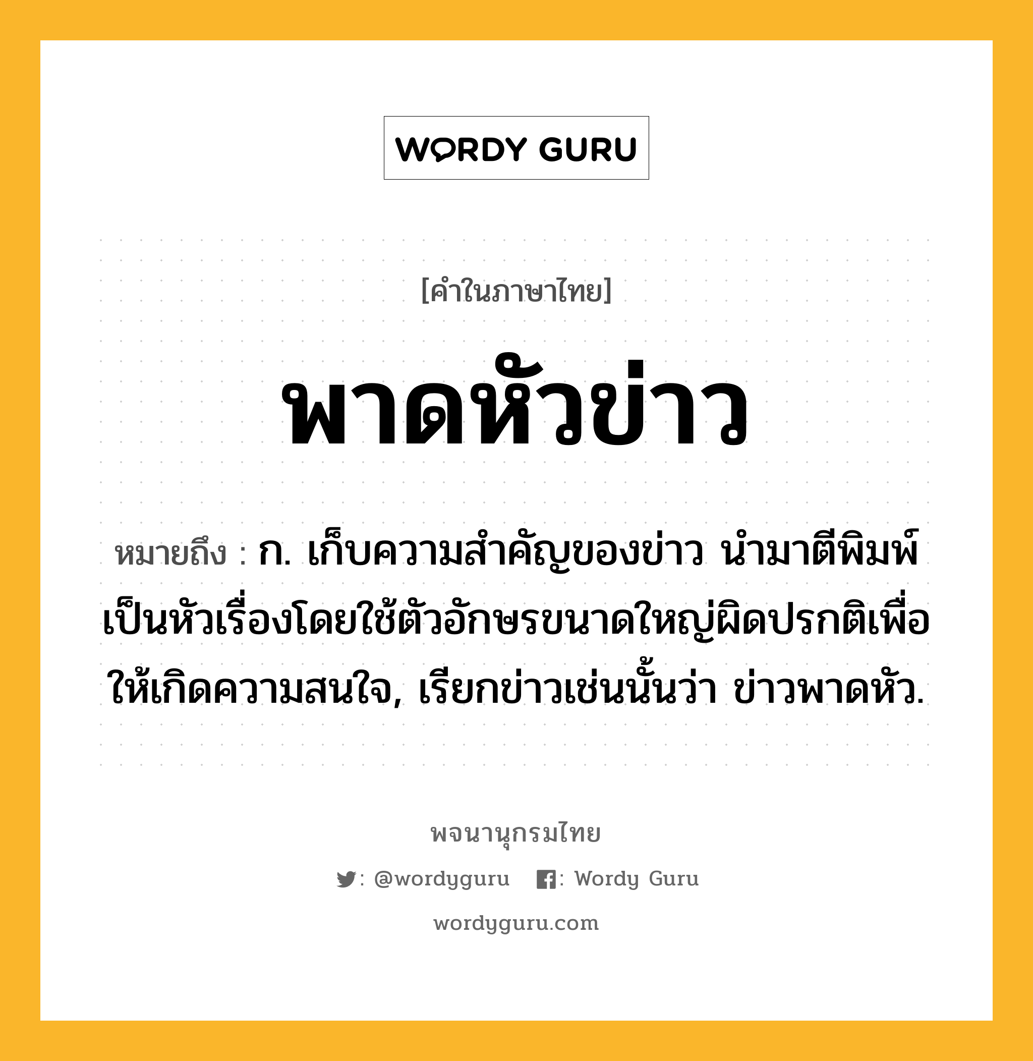 พาดหัวข่าว หมายถึงอะไร?, คำในภาษาไทย พาดหัวข่าว หมายถึง ก. เก็บความสําคัญของข่าว นํามาตีพิมพ์เป็นหัวเรื่องโดยใช้ตัวอักษรขนาดใหญ่ผิดปรกติเพื่อให้เกิดความสนใจ, เรียกข่าวเช่นนั้นว่า ข่าวพาดหัว.