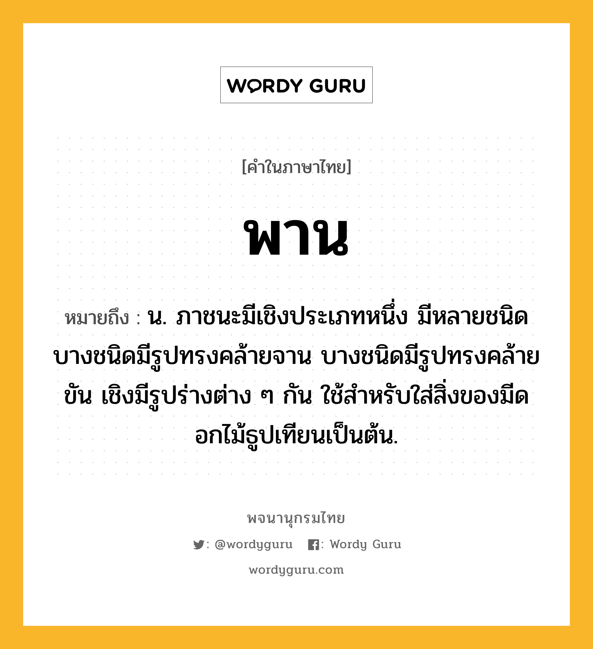 พาน หมายถึงอะไร?, คำในภาษาไทย พาน หมายถึง น. ภาชนะมีเชิงประเภทหนึ่ง มีหลายชนิด บางชนิดมีรูปทรงคล้ายจาน บางชนิดมีรูปทรงคล้ายขัน เชิงมีรูปร่างต่าง ๆ กัน ใช้สําหรับใส่สิ่งของมีดอกไม้ธูปเทียนเป็นต้น.