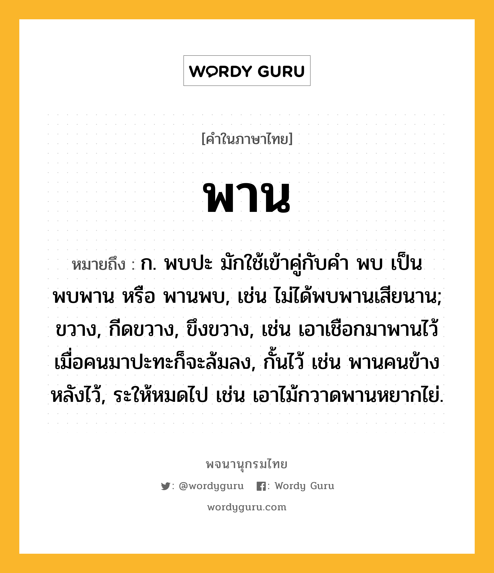 พาน หมายถึงอะไร?, คำในภาษาไทย พาน หมายถึง ก. พบปะ มักใช้เข้าคู่กับคํา พบ เป็น พบพาน หรือ พานพบ, เช่น ไม่ได้พบพานเสียนาน; ขวาง, กีดขวาง, ขึงขวาง, เช่น เอาเชือกมาพานไว้ เมื่อคนมาปะทะก็จะล้มลง, กั้นไว้ เช่น พานคนข้างหลังไว้, ระให้หมดไป เช่น เอาไม้กวาดพานหยากไย่.