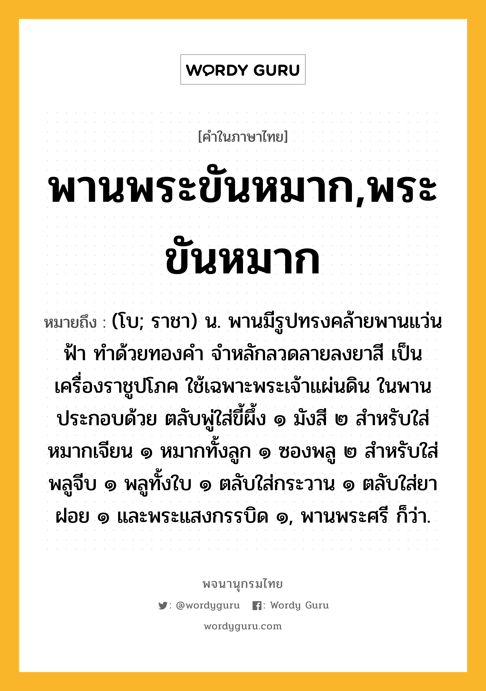 พานพระขันหมาก,พระขันหมาก หมายถึงอะไร?, คำในภาษาไทย พานพระขันหมาก,พระขันหมาก หมายถึง (โบ; ราชา) น. พานมีรูปทรงคล้ายพานแว่นฟ้า ทำด้วยทองคำ จำหลักลวดลายลงยาสี เป็นเครื่องราชูปโภค ใช้เฉพาะพระเจ้าแผ่นดิน ในพานประกอบด้วย ตลับพู่ใส่ขี้ผึ้ง ๑ มังสี ๒ สำหรับใส่หมากเจียน ๑ หมากทั้งลูก ๑ ซองพลู ๒ สำหรับใส่พลูจีบ ๑ พลูทั้งใบ ๑ ตลับใส่กระวาน ๑ ตลับใส่ยาฝอย ๑ และพระแสงกรรบิด ๑, พานพระศรี ก็ว่า.