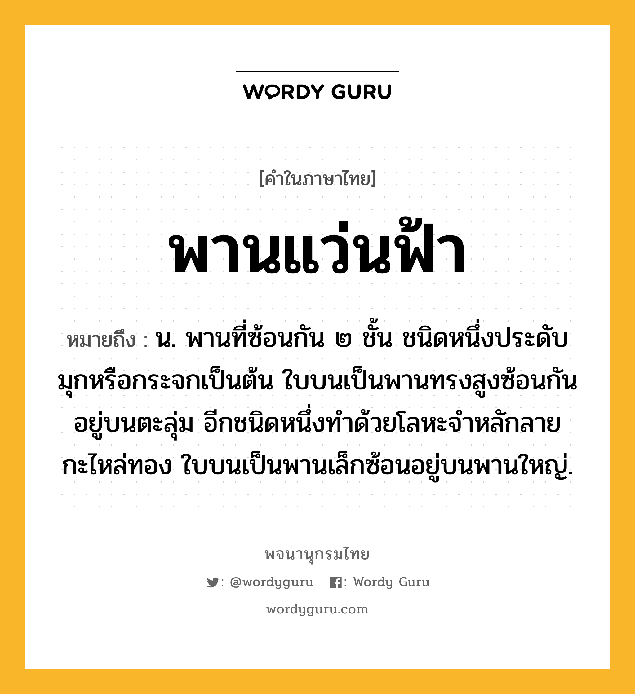 พานแว่นฟ้า หมายถึงอะไร?, คำในภาษาไทย พานแว่นฟ้า หมายถึง น. พานที่ซ้อนกัน ๒ ชั้น ชนิดหนึ่งประดับมุกหรือกระจกเป็นต้น ใบบนเป็นพานทรงสูงซ้อนกันอยู่บนตะลุ่ม อีกชนิดหนึ่งทําด้วยโลหะจําหลักลายกะไหล่ทอง ใบบนเป็นพานเล็กซ้อนอยู่บนพานใหญ่.