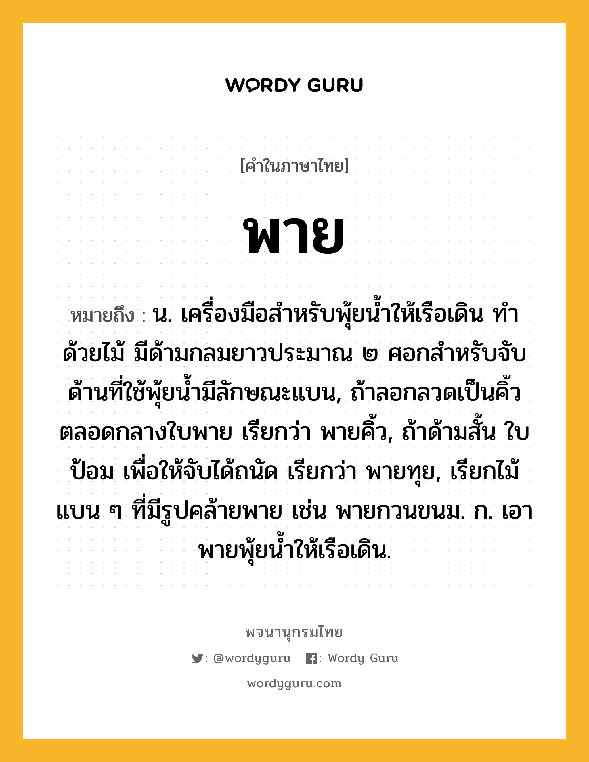 พาย หมายถึงอะไร?, คำในภาษาไทย พาย หมายถึง น. เครื่องมือสําหรับพุ้ยนํ้าให้เรือเดิน ทำด้วยไม้ มีด้ามกลมยาวประมาณ ๒ ศอกสำหรับจับ ด้านที่ใช้พุ้ยน้ำมีลักษณะแบน, ถ้าลอกลวดเป็นคิ้วตลอดกลางใบพาย เรียกว่า พายคิ้ว, ถ้าด้ามสั้น ใบป้อม เพื่อให้จับได้ถนัด เรียกว่า พายทุย, เรียกไม้แบน ๆ ที่มีรูปคล้ายพาย เช่น พายกวนขนม. ก. เอาพายพุ้ยนํ้าให้เรือเดิน.