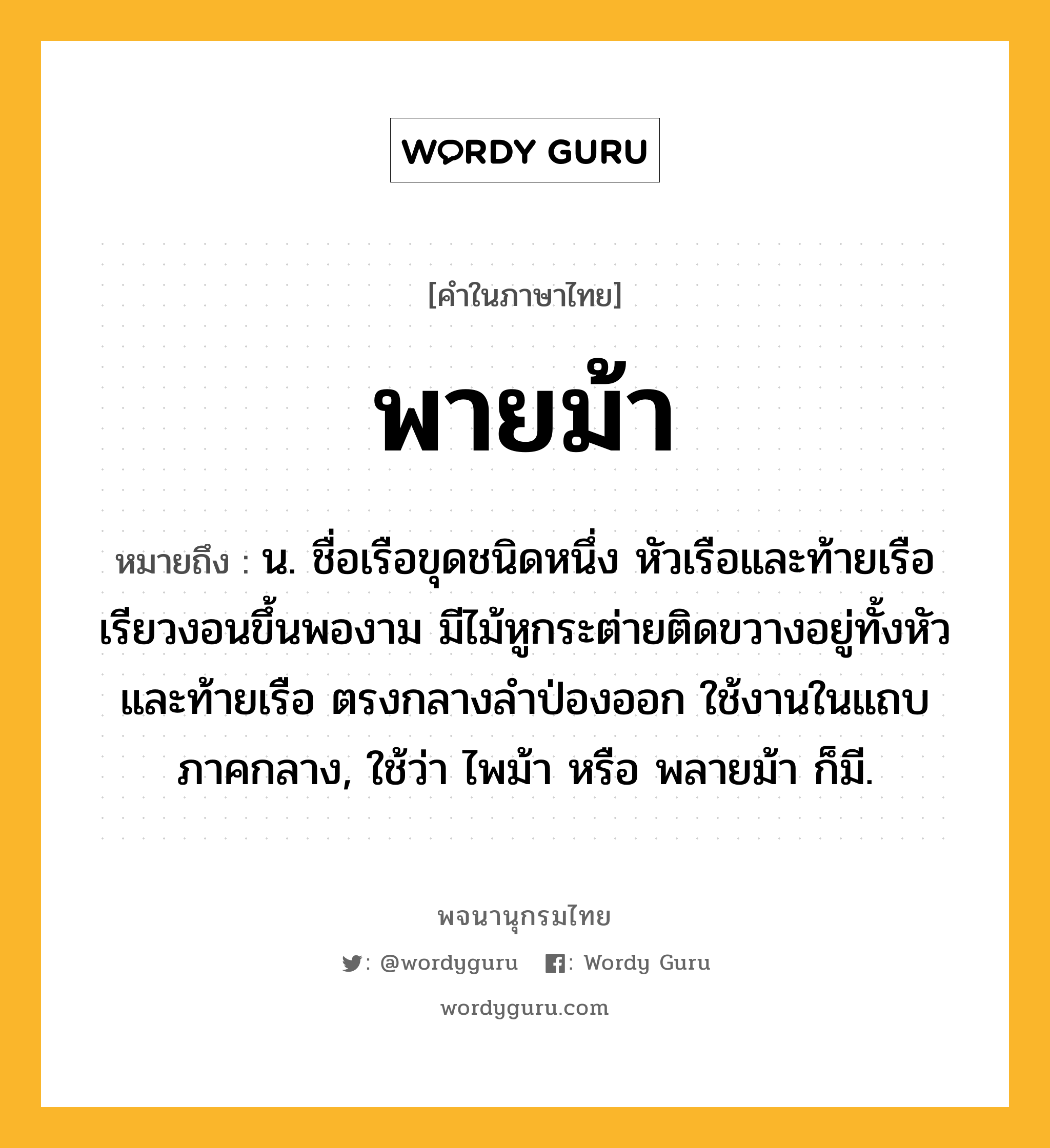 พายม้า หมายถึงอะไร?, คำในภาษาไทย พายม้า หมายถึง น. ชื่อเรือขุดชนิดหนึ่ง หัวเรือและท้ายเรือเรียวงอนขึ้นพองาม มีไม้หูกระต่ายติดขวางอยู่ทั้งหัวและท้ายเรือ ตรงกลางลําป่องออก ใช้งานในแถบภาคกลาง, ใช้ว่า ไพม้า หรือ พลายม้า ก็มี.