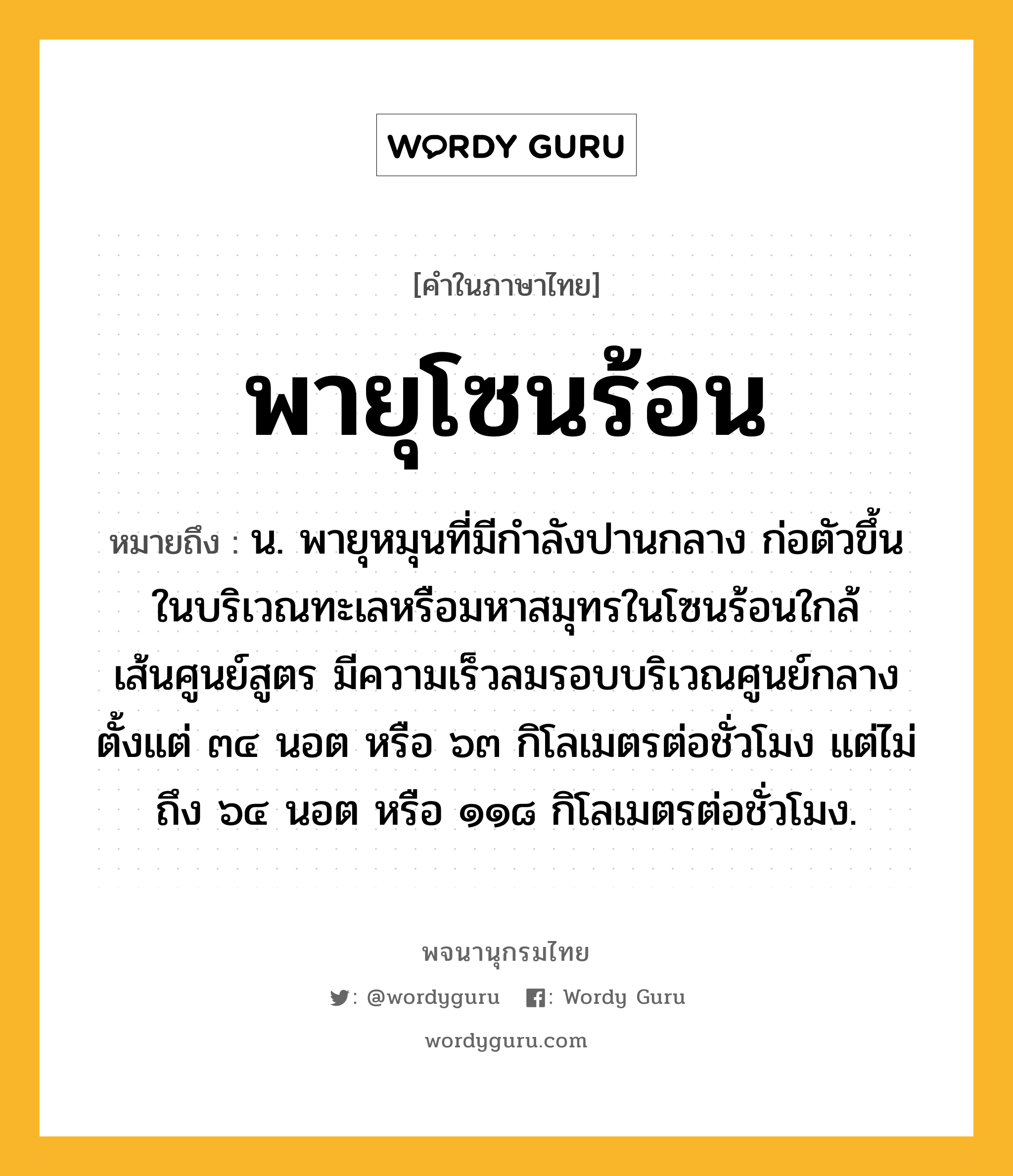 พายุโซนร้อน หมายถึงอะไร?, คำในภาษาไทย พายุโซนร้อน หมายถึง น. พายุหมุนที่มีกำลังปานกลาง ก่อตัวขึ้นในบริเวณทะเลหรือมหาสมุทรในโซนร้อนใกล้เส้นศูนย์สูตร มีความเร็วลมรอบบริเวณศูนย์กลางตั้งแต่ ๓๔ นอต หรือ ๖๓ กิโลเมตรต่อชั่วโมง แต่ไม่ถึง ๖๔ นอต หรือ ๑๑๘ กิโลเมตรต่อชั่วโมง.