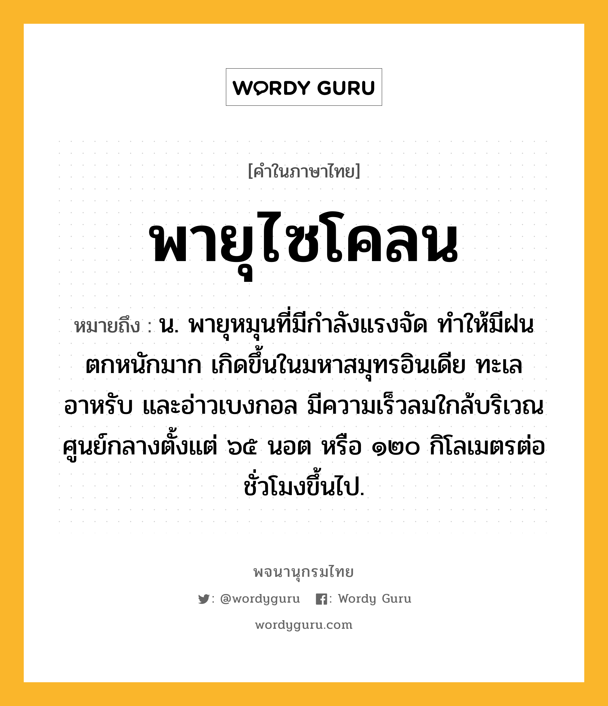 พายุไซโคลน หมายถึงอะไร?, คำในภาษาไทย พายุไซโคลน หมายถึง น. พายุหมุนที่มีกำลังแรงจัด ทำให้มีฝนตกหนักมาก เกิดขึ้นในมหาสมุทรอินเดีย ทะเลอาหรับ และอ่าวเบงกอล มีความเร็วลมใกล้บริเวณศูนย์กลางตั้งแต่ ๖๕ นอต หรือ ๑๒๐ กิโลเมตรต่อชั่วโมงขึ้นไป.