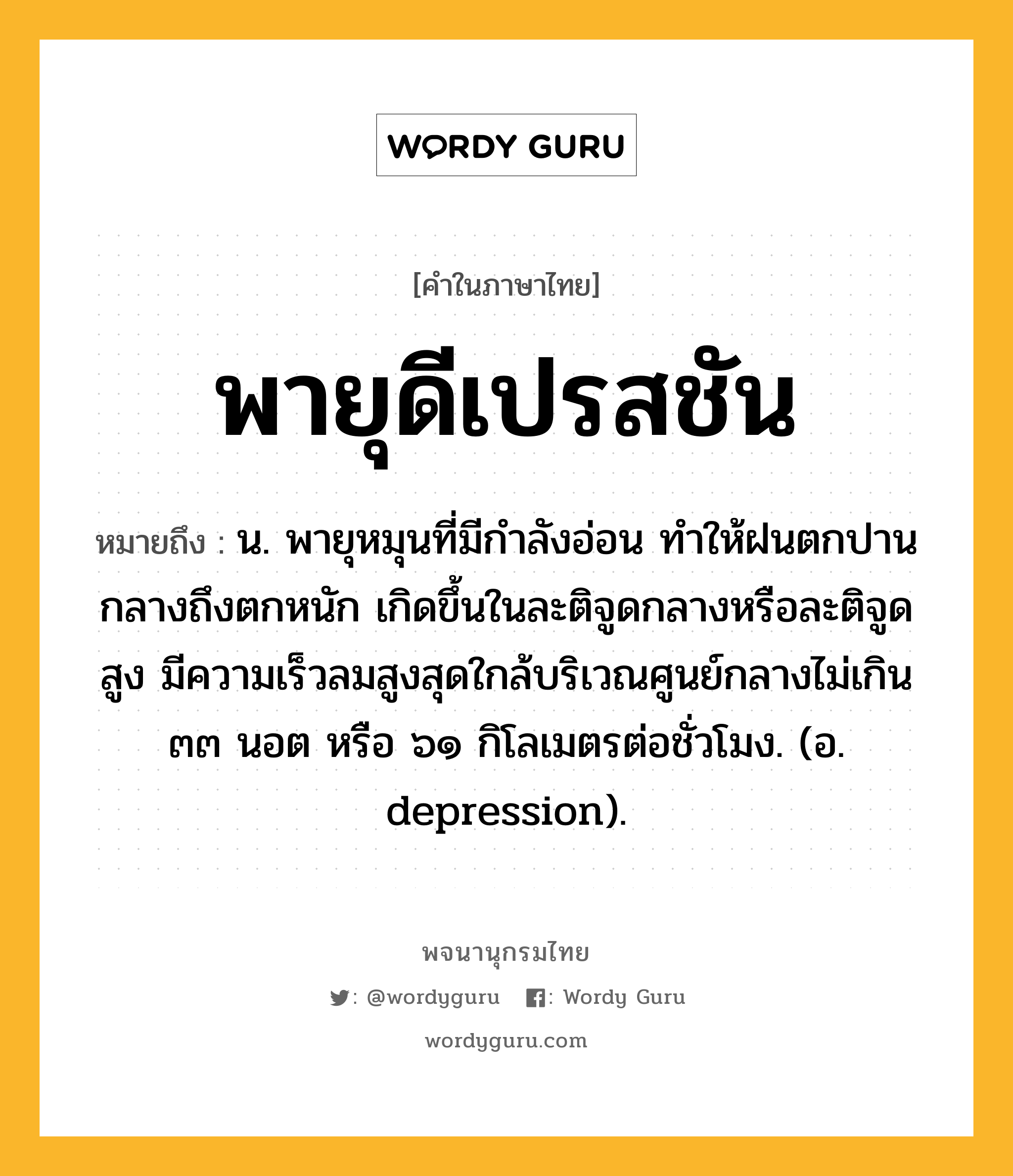 พายุดีเปรสชัน หมายถึงอะไร?, คำในภาษาไทย พายุดีเปรสชัน หมายถึง น. พายุหมุนที่มีกำลังอ่อน ทำให้ฝนตกปานกลางถึงตกหนัก เกิดขึ้นในละติจูดกลางหรือละติจูดสูง มีความเร็วลมสูงสุดใกล้บริเวณศูนย์กลางไม่เกิน ๓๓ นอต หรือ ๖๑ กิโลเมตรต่อชั่วโมง. (อ. depression).