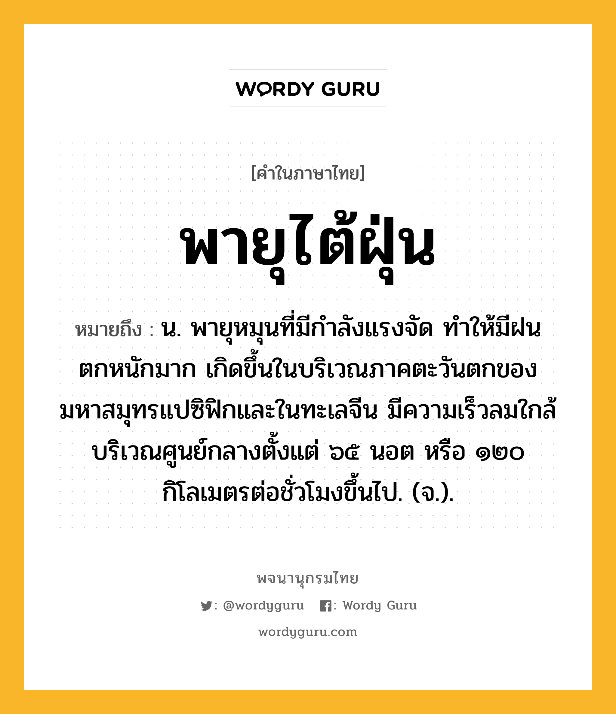 พายุไต้ฝุ่น หมายถึงอะไร?, คำในภาษาไทย พายุไต้ฝุ่น หมายถึง น. พายุหมุนที่มีกำลังแรงจัด ทำให้มีฝนตกหนักมาก เกิดขึ้นในบริเวณภาคตะวันตกของมหาสมุทรแปซิฟิกและในทะเลจีน มีความเร็วลมใกล้บริเวณศูนย์กลางตั้งแต่ ๖๕ นอต หรือ ๑๒๐ กิโลเมตรต่อชั่วโมงขึ้นไป. (จ.).