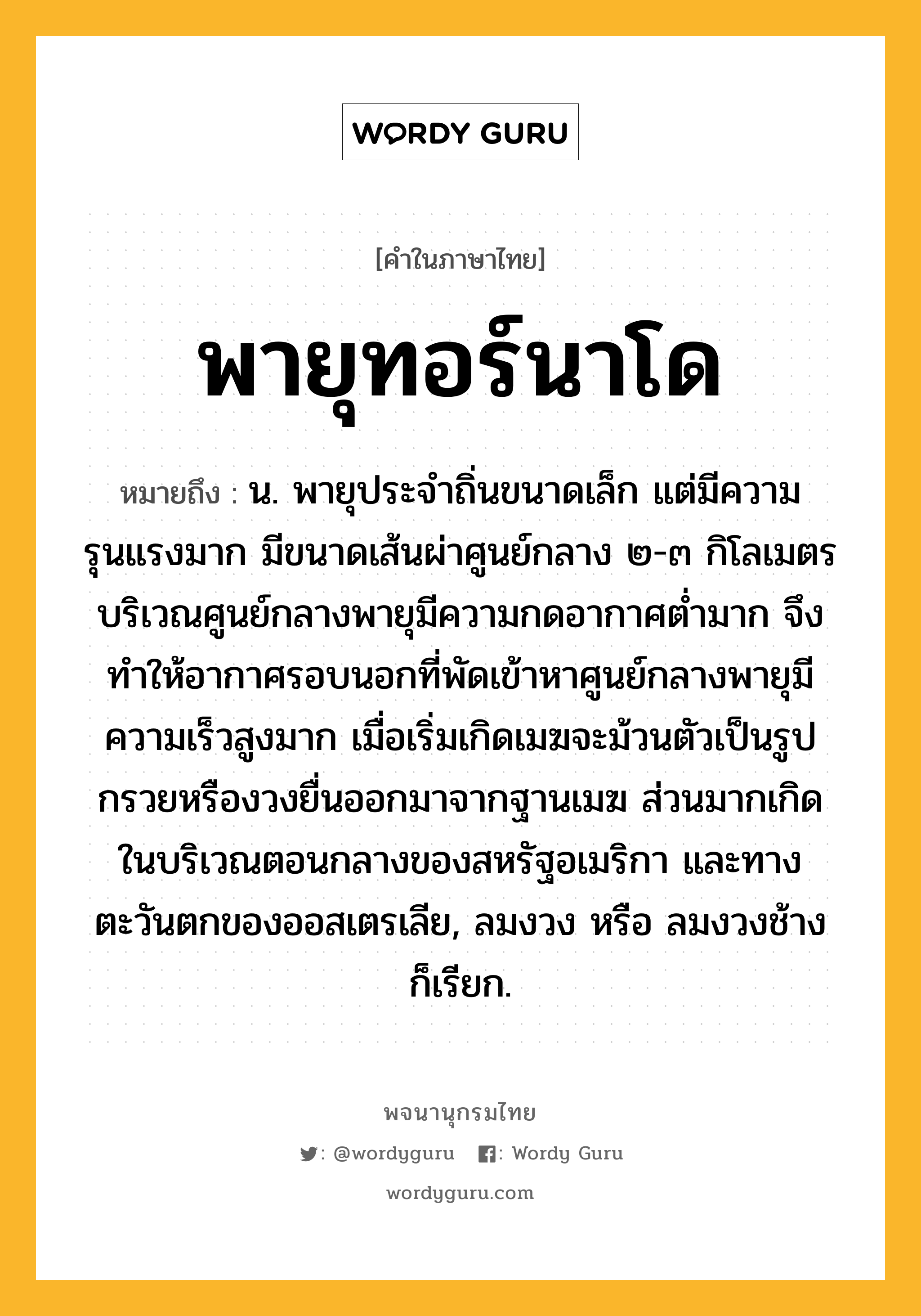 พายุทอร์นาโด หมายถึงอะไร?, คำในภาษาไทย พายุทอร์นาโด หมายถึง น. พายุประจำถิ่นขนาดเล็ก แต่มีความรุนแรงมาก มีขนาดเส้นผ่าศูนย์กลาง ๒-๓ กิโลเมตร บริเวณศูนย์กลางพายุมีความกดอากาศต่ำมาก จึงทำให้อากาศรอบนอกที่พัดเข้าหาศูนย์กลางพายุมีความเร็วสูงมาก เมื่อเริ่มเกิดเมฆจะม้วนตัวเป็นรูปกรวยหรืองวงยื่นออกมาจากฐานเมฆ ส่วนมากเกิดในบริเวณตอนกลางของสหรัฐอเมริกา และทางตะวันตกของออสเตรเลีย, ลมงวง หรือ ลมงวงช้าง ก็เรียก.