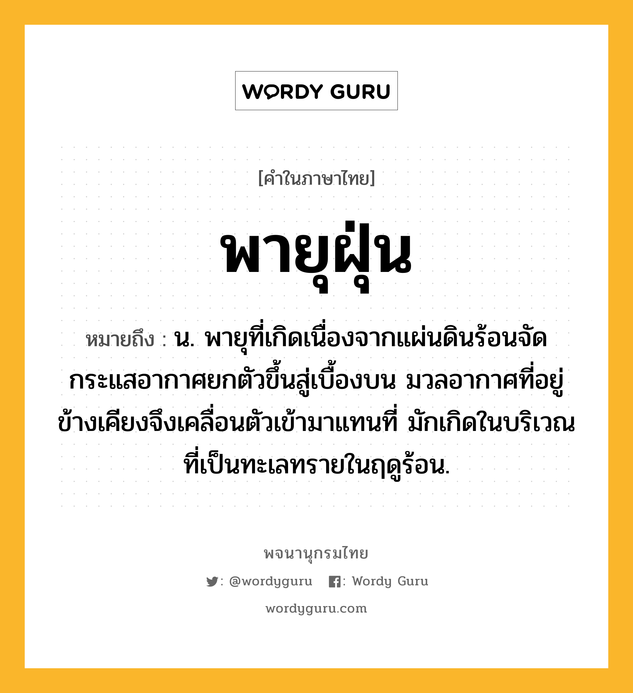 พายุฝุ่น หมายถึงอะไร?, คำในภาษาไทย พายุฝุ่น หมายถึง น. พายุที่เกิดเนื่องจากแผ่นดินร้อนจัด กระแสอากาศยกตัวขึ้นสู่เบื้องบน มวลอากาศที่อยู่ข้างเคียงจึงเคลื่อนตัวเข้ามาแทนที่ มักเกิดในบริเวณที่เป็นทะเลทรายในฤดูร้อน.