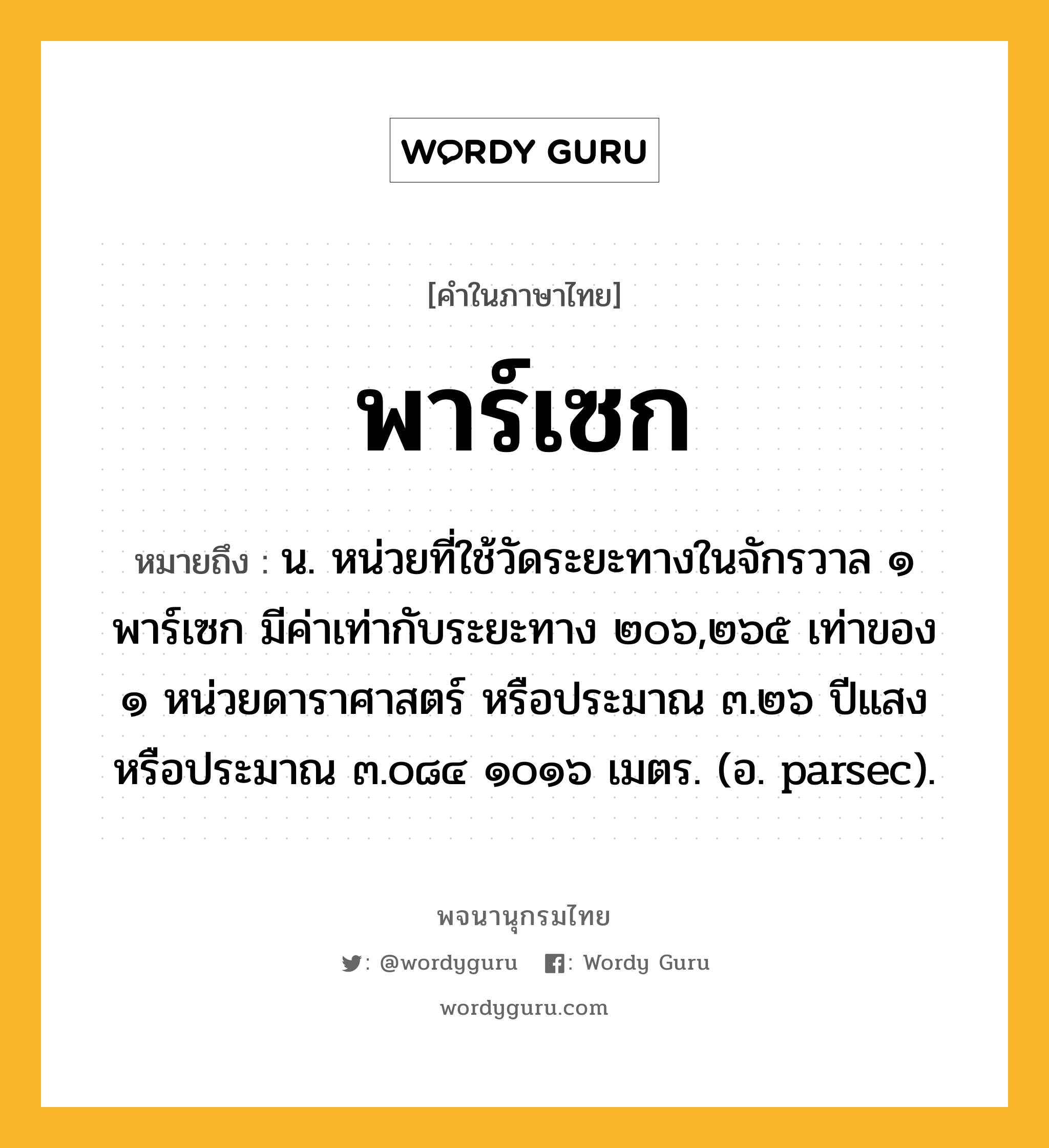 พาร์เซก หมายถึงอะไร?, คำในภาษาไทย พาร์เซก หมายถึง น. หน่วยที่ใช้วัดระยะทางในจักรวาล ๑ พาร์เซก มีค่าเท่ากับระยะทาง ๒๐๖,๒๖๕ เท่าของ ๑ หน่วยดาราศาสตร์ หรือประมาณ ๓.๒๖ ปีแสง หรือประมาณ ๓.๐๘๔ ๑๐๑๖ เมตร. (อ. parsec).