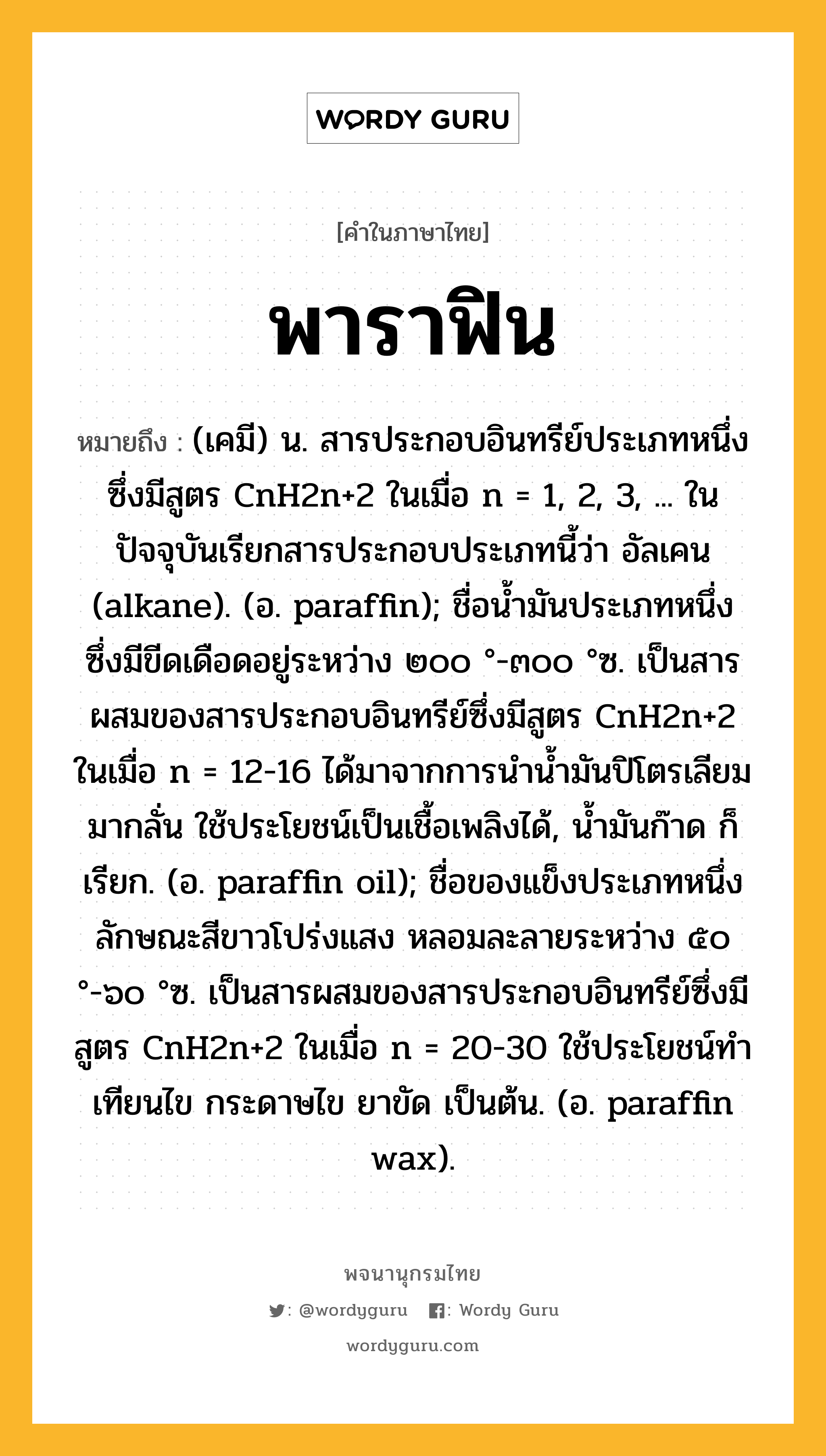 พาราฟิน หมายถึงอะไร?, คำในภาษาไทย พาราฟิน หมายถึง (เคมี) น. สารประกอบอินทรีย์ประเภทหนึ่งซึ่งมีสูตร CnH2n+2 ในเมื่อ n = 1, 2, 3, ... ในปัจจุบันเรียกสารประกอบประเภทนี้ว่า อัลเคน (alkane). (อ. paraffin); ชื่อนํ้ามันประเภทหนึ่ง ซึ่งมีขีดเดือดอยู่ระหว่าง ๒๐๐ °-๓๐๐ °ซ. เป็นสารผสมของสารประกอบอินทรีย์ซึ่งมีสูตร CnH2n+2 ในเมื่อ n = 12-16 ได้มาจากการนํานํ้ามันปิโตรเลียมมากลั่น ใช้ประโยชน์เป็นเชื้อเพลิงได้, นํ้ามันก๊าด ก็เรียก. (อ. paraffin oil); ชื่อของแข็งประเภทหนึ่ง ลักษณะสีขาวโปร่งแสง หลอมละลายระหว่าง ๕๐ °-๖๐ °ซ. เป็นสารผสมของสารประกอบอินทรีย์ซึ่งมีสูตร CnH2n+2 ในเมื่อ n = 20-30 ใช้ประโยชน์ทําเทียนไข กระดาษไข ยาขัด เป็นต้น. (อ. paraffin wax).