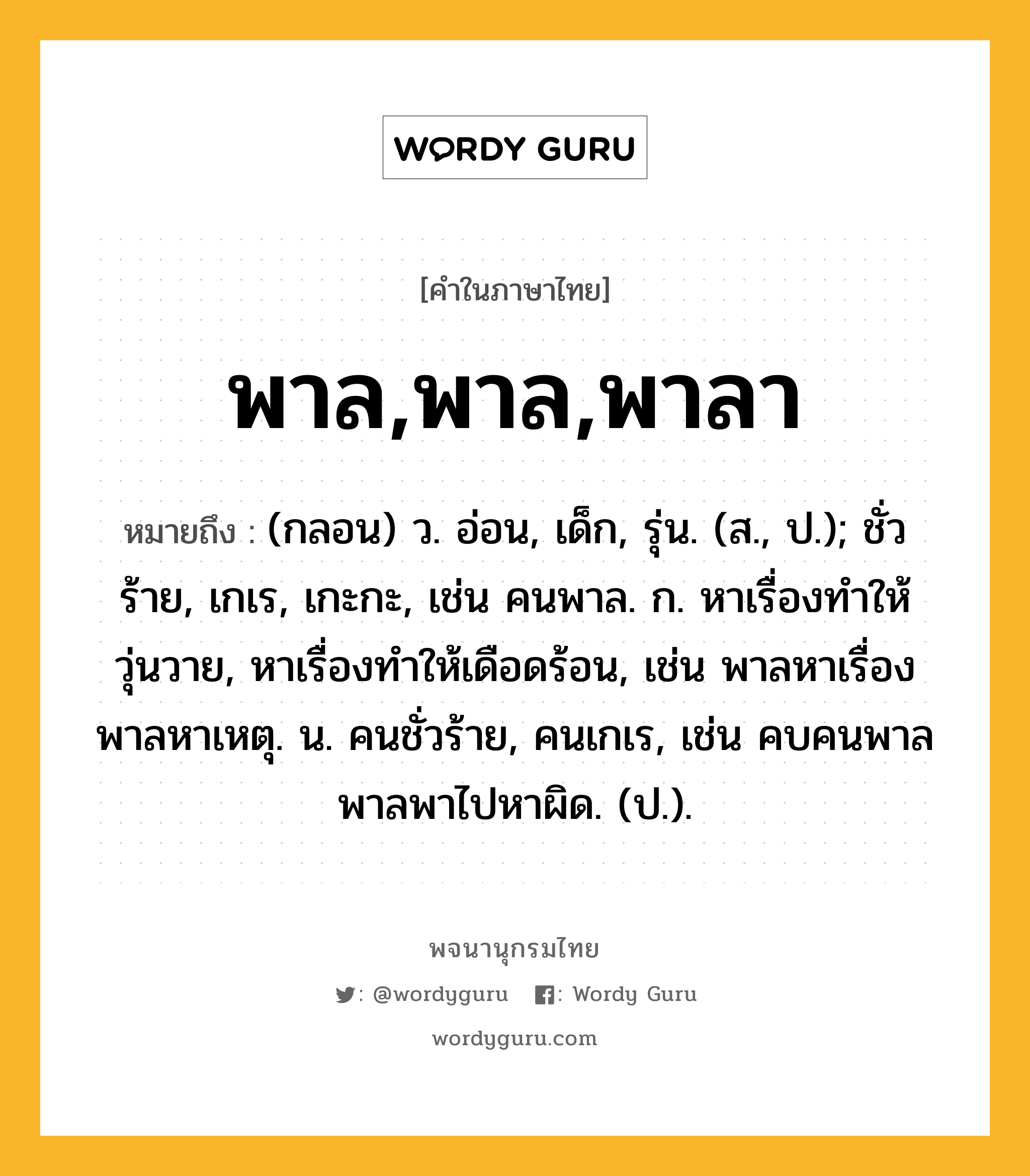 พาล,พาล,พาลา หมายถึงอะไร?, คำในภาษาไทย พาล,พาล,พาลา หมายถึง (กลอน) ว. อ่อน, เด็ก, รุ่น. (ส., ป.); ชั่วร้าย, เกเร, เกะกะ, เช่น คนพาล. ก. หาเรื่องทำให้วุ่นวาย, หาเรื่องทำให้เดือดร้อน, เช่น พาลหาเรื่อง พาลหาเหตุ. น. คนชั่วร้าย, คนเกเร, เช่น คบคนพาลพาลพาไปหาผิด. (ป.).