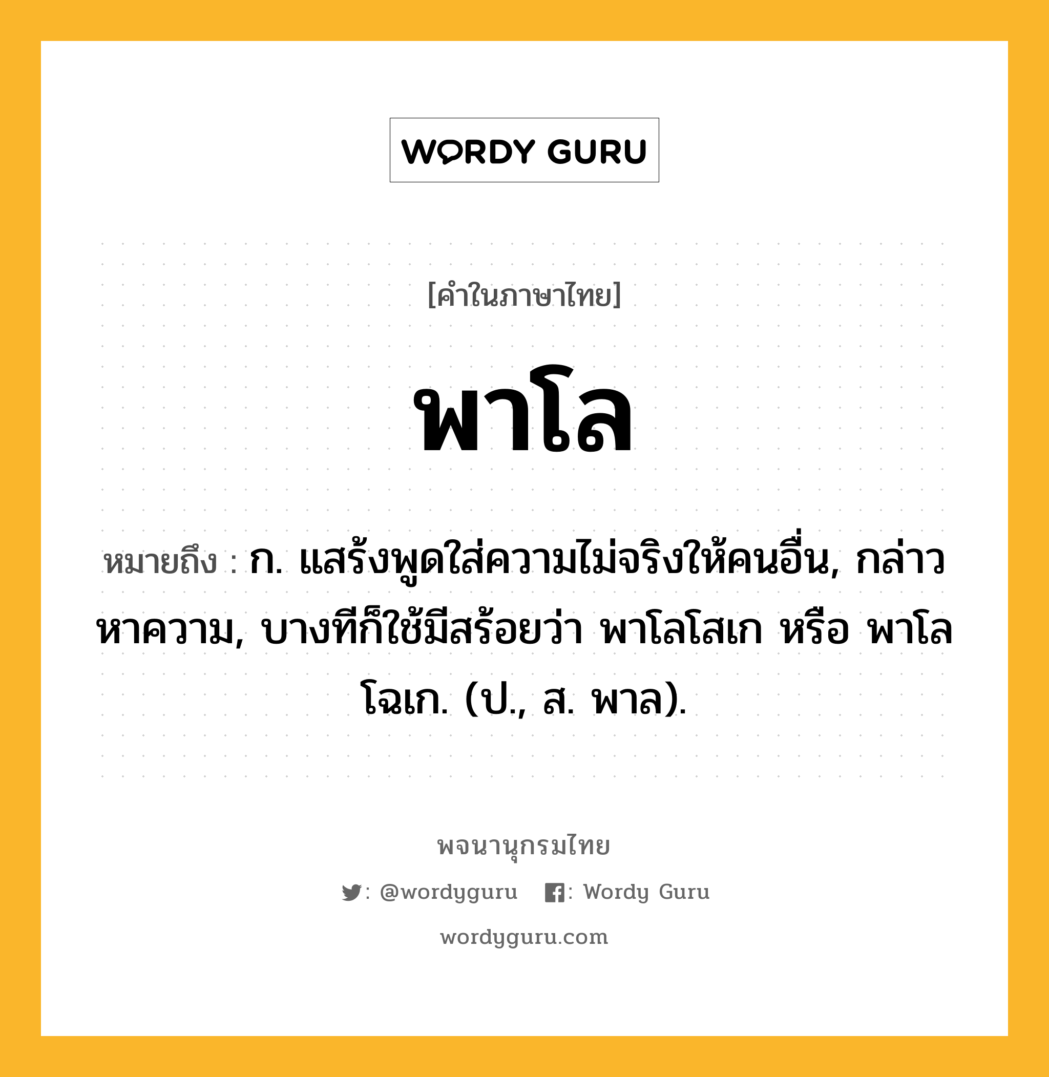 พาโล หมายถึงอะไร?, คำในภาษาไทย พาโล หมายถึง ก. แสร้งพูดใส่ความไม่จริงให้คนอื่น, กล่าวหาความ, บางทีก็ใช้มีสร้อยว่า พาโลโสเก หรือ พาโลโฉเก. (ป., ส. พาล).