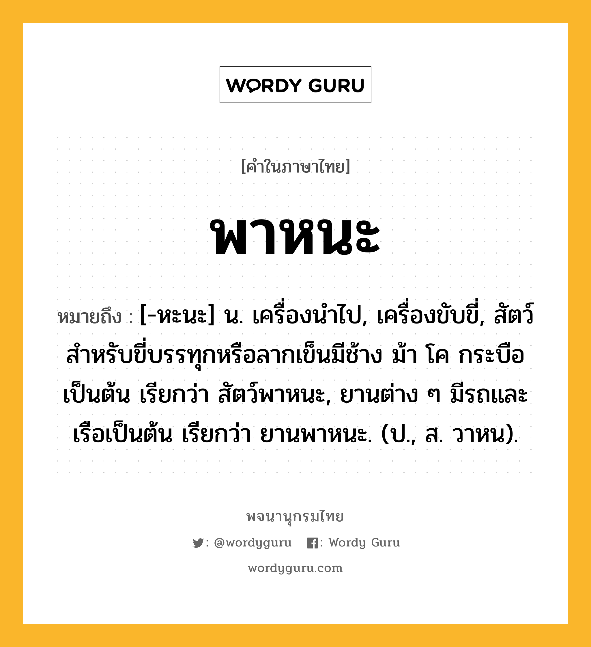 พาหนะ หมายถึงอะไร?, คำในภาษาไทย พาหนะ หมายถึง [-หะนะ] น. เครื่องนําไป, เครื่องขับขี่, สัตว์สําหรับขี่บรรทุกหรือลากเข็นมีช้าง ม้า โค กระบือเป็นต้น เรียกว่า สัตว์พาหนะ, ยานต่าง ๆ มีรถและเรือเป็นต้น เรียกว่า ยานพาหนะ. (ป., ส. วาหน).