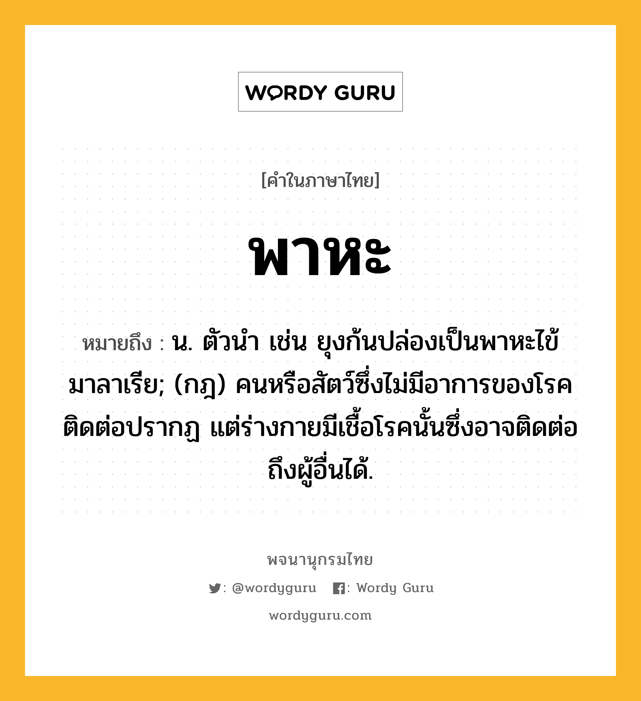 พาหะ หมายถึงอะไร?, คำในภาษาไทย พาหะ หมายถึง น. ตัวนํา เช่น ยุงก้นปล่องเป็นพาหะไข้มาลาเรีย; (กฎ) คนหรือสัตว์ซึ่งไม่มีอาการของโรคติดต่อปรากฏ แต่ร่างกายมีเชื้อโรคนั้นซึ่งอาจติดต่อถึงผู้อื่นได้.