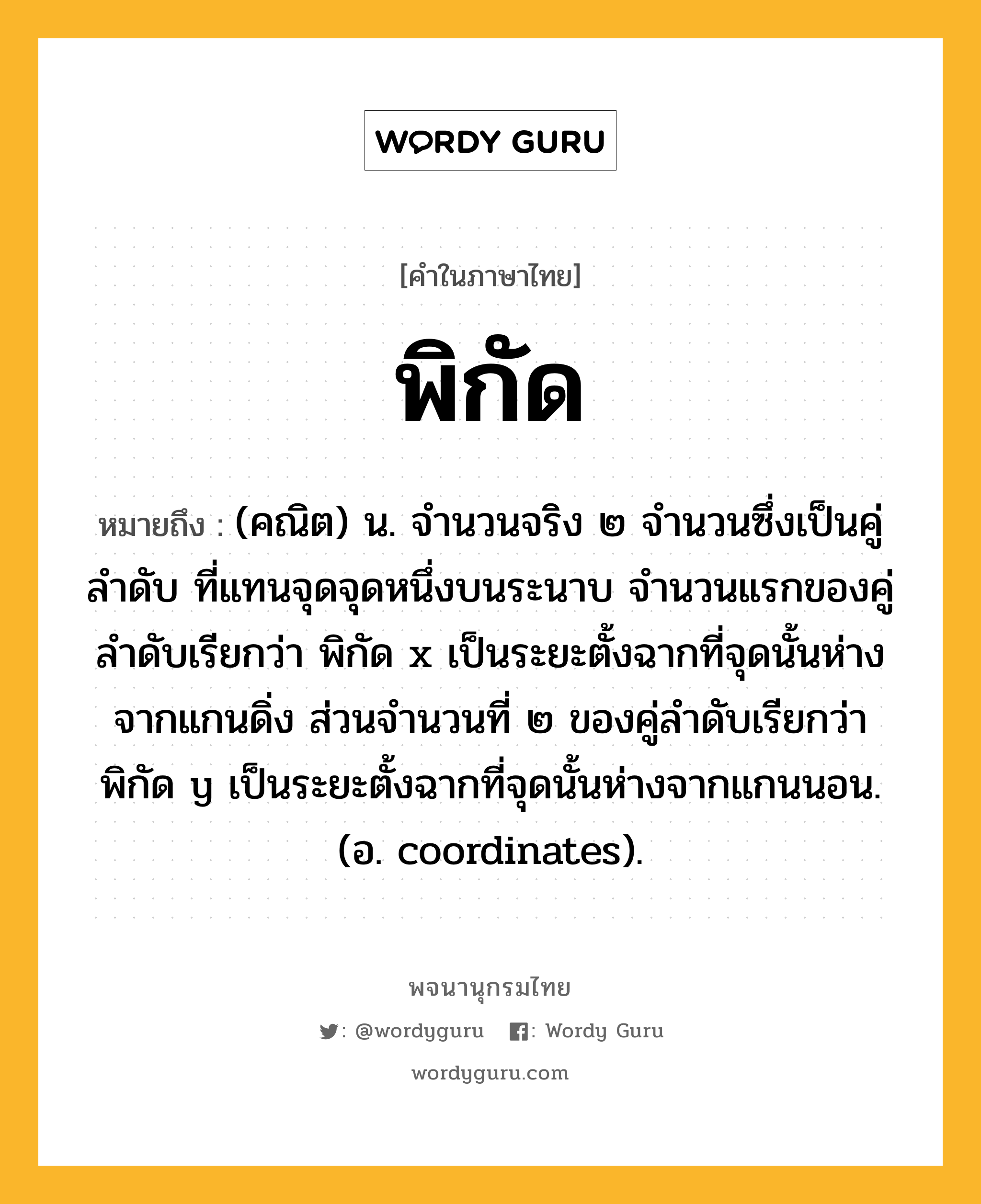 พิกัด หมายถึงอะไร?, คำในภาษาไทย พิกัด หมายถึง (คณิต) น. จํานวนจริง ๒ จํานวนซึ่งเป็นคู่ลําดับ ที่แทนจุดจุดหนึ่งบนระนาบ จํานวนแรกของคู่ลําดับเรียกว่า พิกัด x เป็นระยะตั้งฉากที่จุดนั้นห่างจากแกนดิ่ง ส่วนจํานวนที่ ๒ ของคู่ลําดับเรียกว่า พิกัด y เป็นระยะตั้งฉากที่จุดนั้นห่างจากแกนนอน. (อ. coordinates).