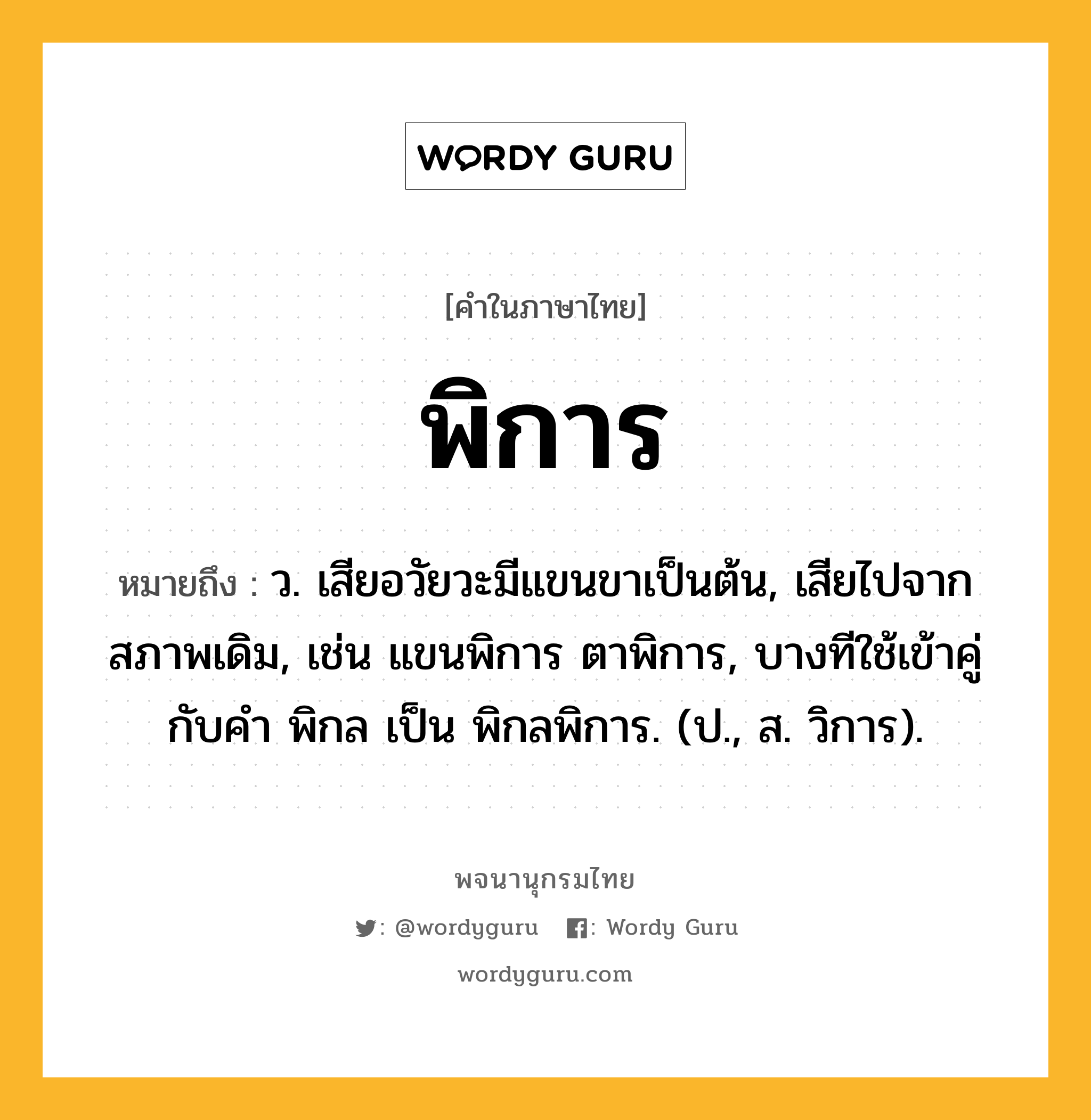 พิการ ความหมาย หมายถึงอะไร?, คำในภาษาไทย พิการ หมายถึง ว. เสียอวัยวะมีแขนขาเป็นต้น, เสียไปจากสภาพเดิม, เช่น แขนพิการ ตาพิการ, บางทีใช้เข้าคู่กับคำ พิกล เป็น พิกลพิการ. (ป., ส. วิการ).