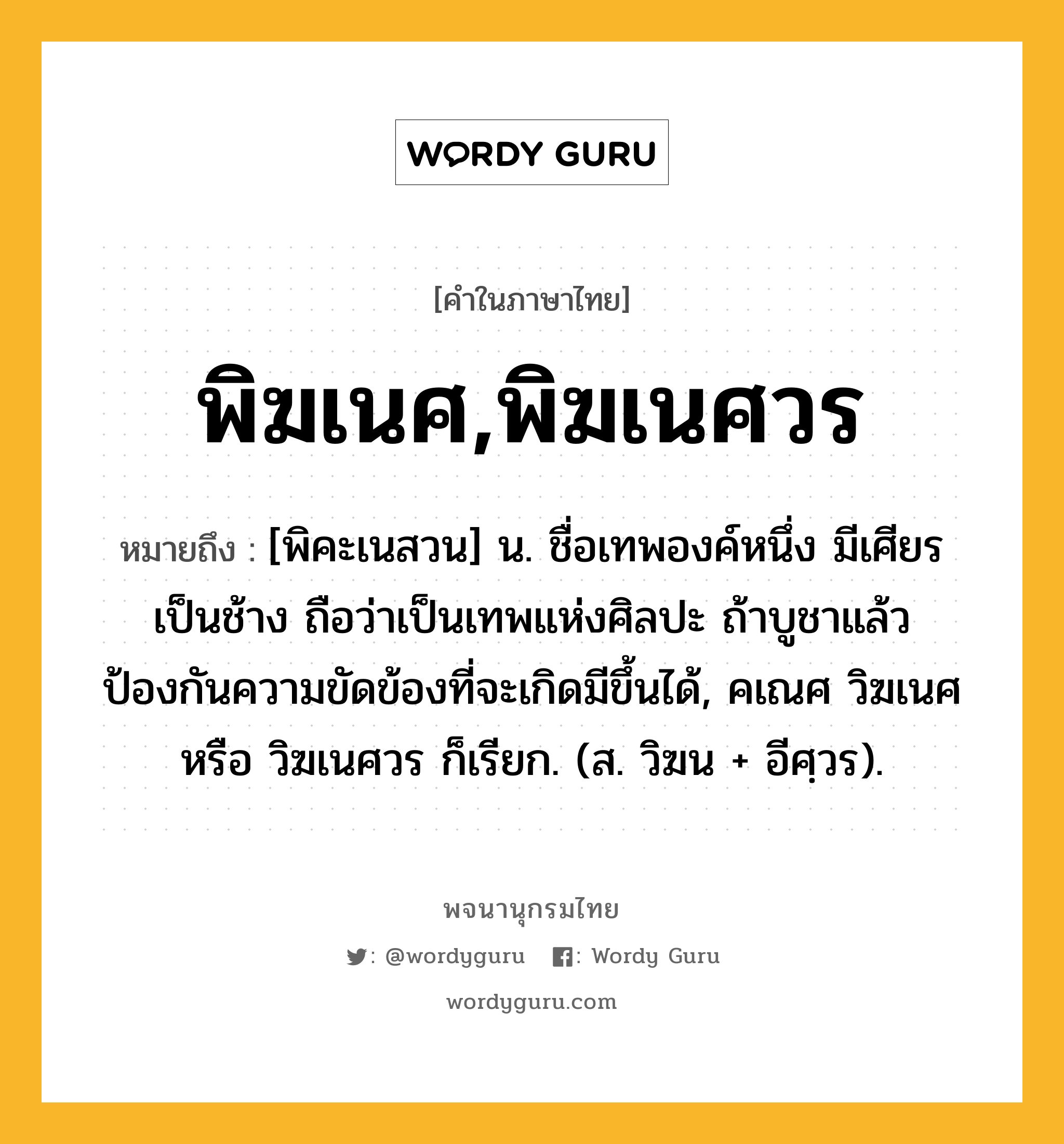 พิฆเนศ,พิฆเนศวร ความหมาย หมายถึงอะไร?, คำในภาษาไทย พิฆเนศ,พิฆเนศวร หมายถึง [พิคะเนสวน] น. ชื่อเทพองค์หนึ่ง มีเศียรเป็นช้าง ถือว่าเป็นเทพแห่งศิลปะ ถ้าบูชาแล้วป้องกันความขัดข้องที่จะเกิดมีขึ้นได้, คเณศ วิฆเนศ หรือ วิฆเนศวร ก็เรียก. (ส. วิฆน + อีศฺวร).