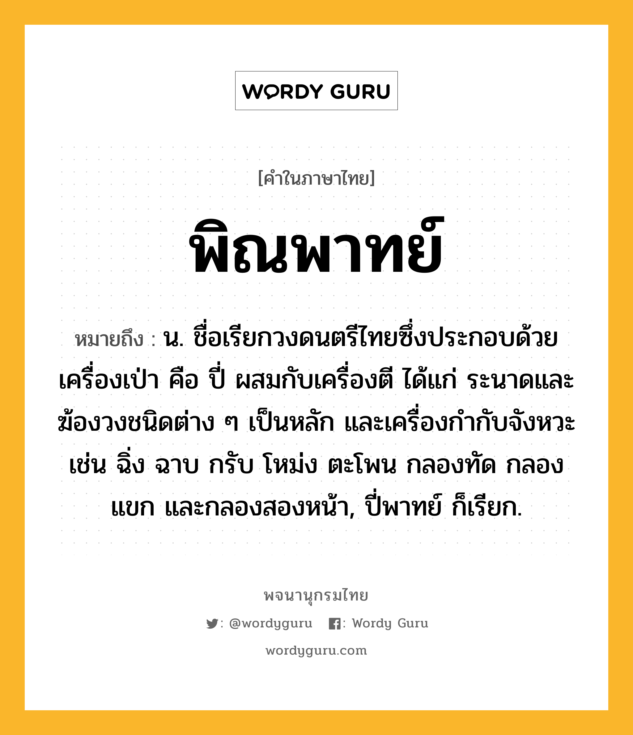 พิณพาทย์ หมายถึงอะไร?, คำในภาษาไทย พิณพาทย์ หมายถึง น. ชื่อเรียกวงดนตรีไทยซึ่งประกอบด้วยเครื่องเป่า คือ ปี่ ผสมกับเครื่องตี ได้แก่ ระนาดและฆ้องวงชนิดต่าง ๆ เป็นหลัก และเครื่องกำกับจังหวะ เช่น ฉิ่ง ฉาบ กรับ โหม่ง ตะโพน กลองทัด กลองแขก และกลองสองหน้า, ปี่พาทย์ ก็เรียก.