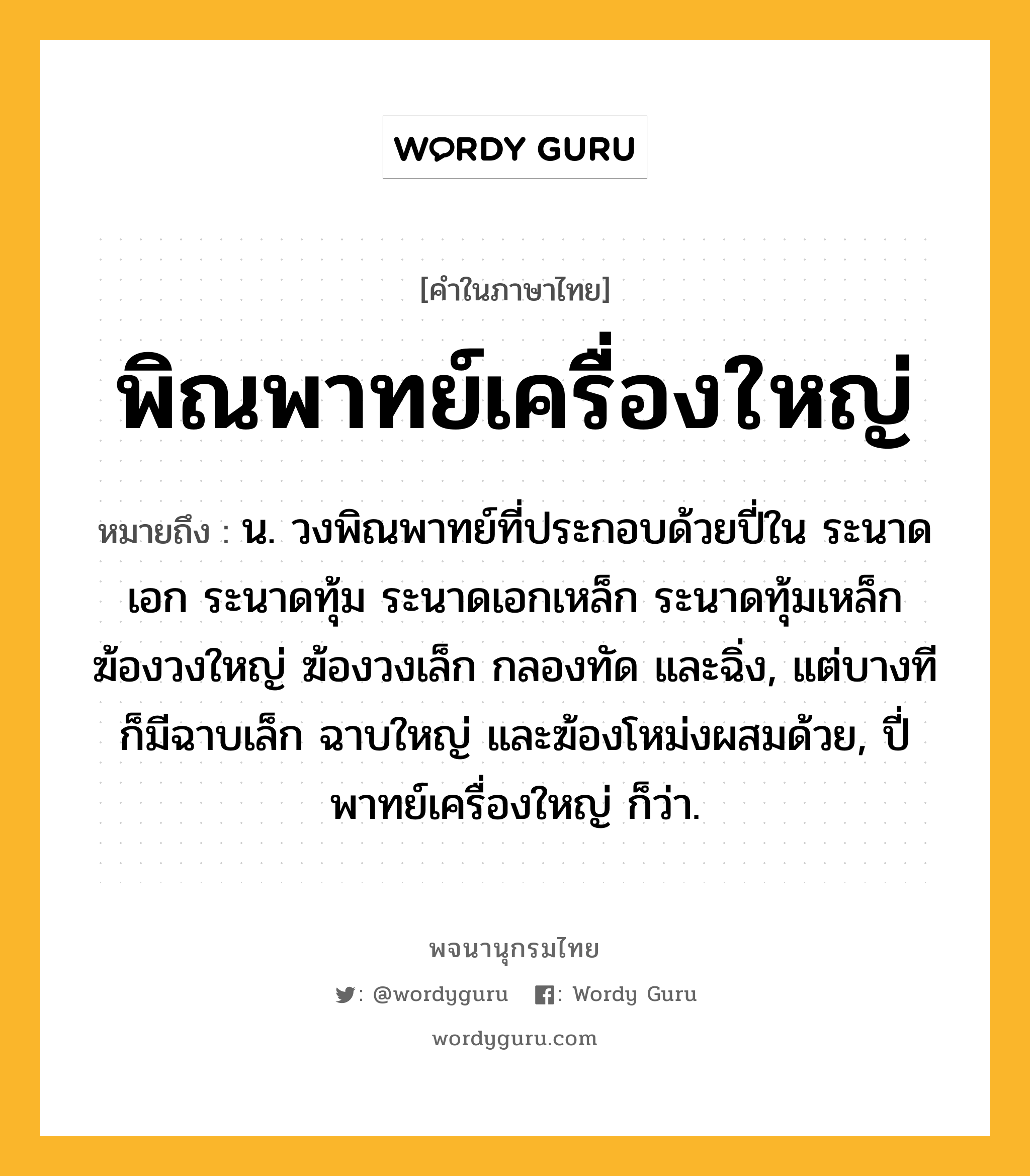 พิณพาทย์เครื่องใหญ่ หมายถึงอะไร?, คำในภาษาไทย พิณพาทย์เครื่องใหญ่ หมายถึง น. วงพิณพาทย์ที่ประกอบด้วยปี่ใน ระนาดเอก ระนาดทุ้ม ระนาดเอกเหล็ก ระนาดทุ้มเหล็ก ฆ้องวงใหญ่ ฆ้องวงเล็ก กลองทัด และฉิ่ง, แต่บางทีก็มีฉาบเล็ก ฉาบใหญ่ และฆ้องโหม่งผสมด้วย, ปี่พาทย์เครื่องใหญ่ ก็ว่า.