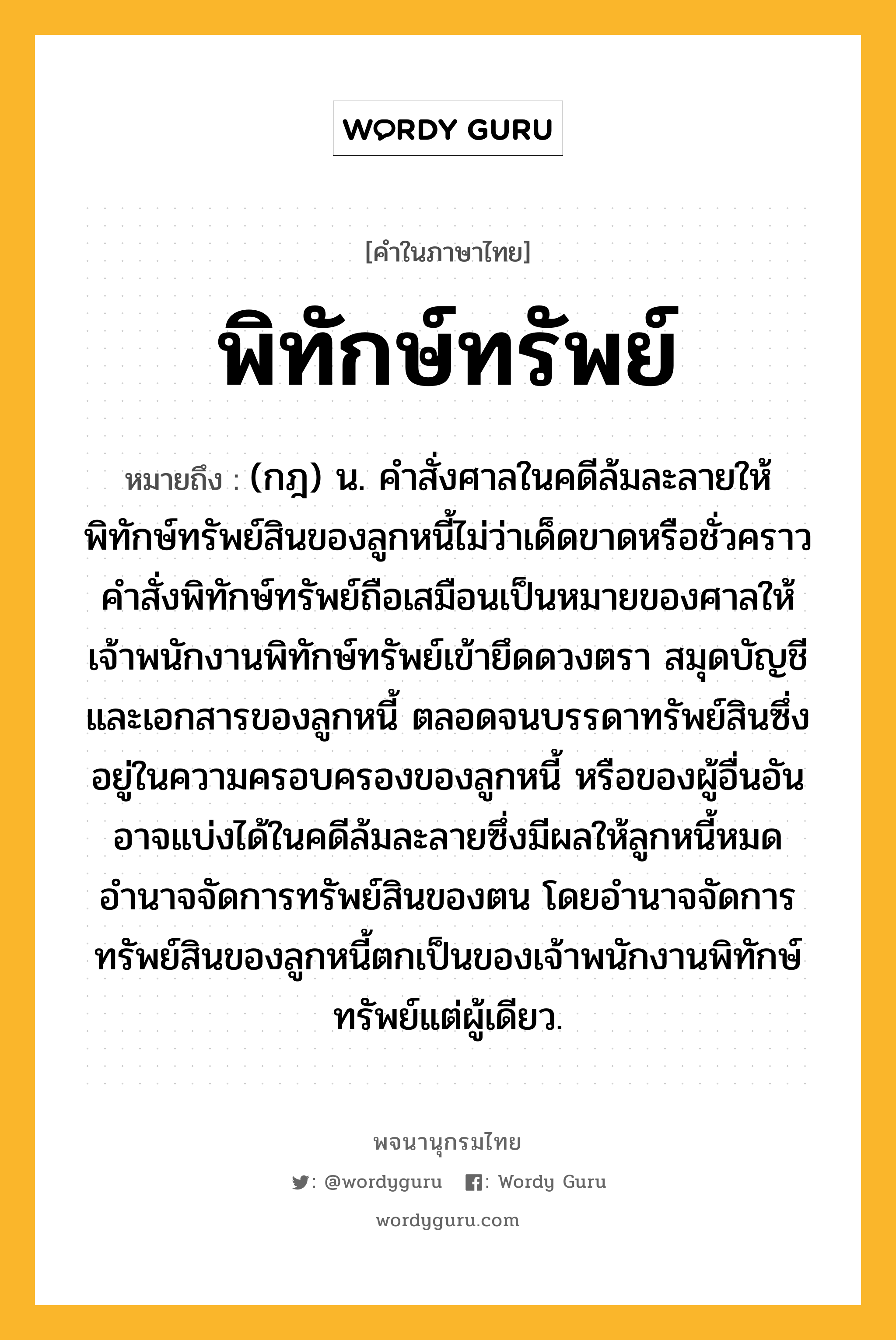 พิทักษ์ทรัพย์ หมายถึงอะไร?, คำในภาษาไทย พิทักษ์ทรัพย์ หมายถึง (กฎ) น. คำสั่งศาลในคดีล้มละลายให้พิทักษ์ทรัพย์สินของลูกหนี้ไม่ว่าเด็ดขาดหรือชั่วคราว คำสั่งพิทักษ์ทรัพย์ถือเสมือนเป็นหมายของศาลให้เจ้าพนักงานพิทักษ์ทรัพย์เข้ายึดดวงตรา สมุดบัญชี และเอกสารของลูกหนี้ ตลอดจนบรรดาทรัพย์สินซึ่งอยู่ในความครอบครองของลูกหนี้ หรือของผู้อื่นอันอาจแบ่งได้ในคดีล้มละลายซึ่งมีผลให้ลูกหนี้หมดอำนาจจัดการทรัพย์สินของตน โดยอำนาจจัดการทรัพย์สินของลูกหนี้ตกเป็นของเจ้าพนักงานพิทักษ์ทรัพย์แต่ผู้เดียว.