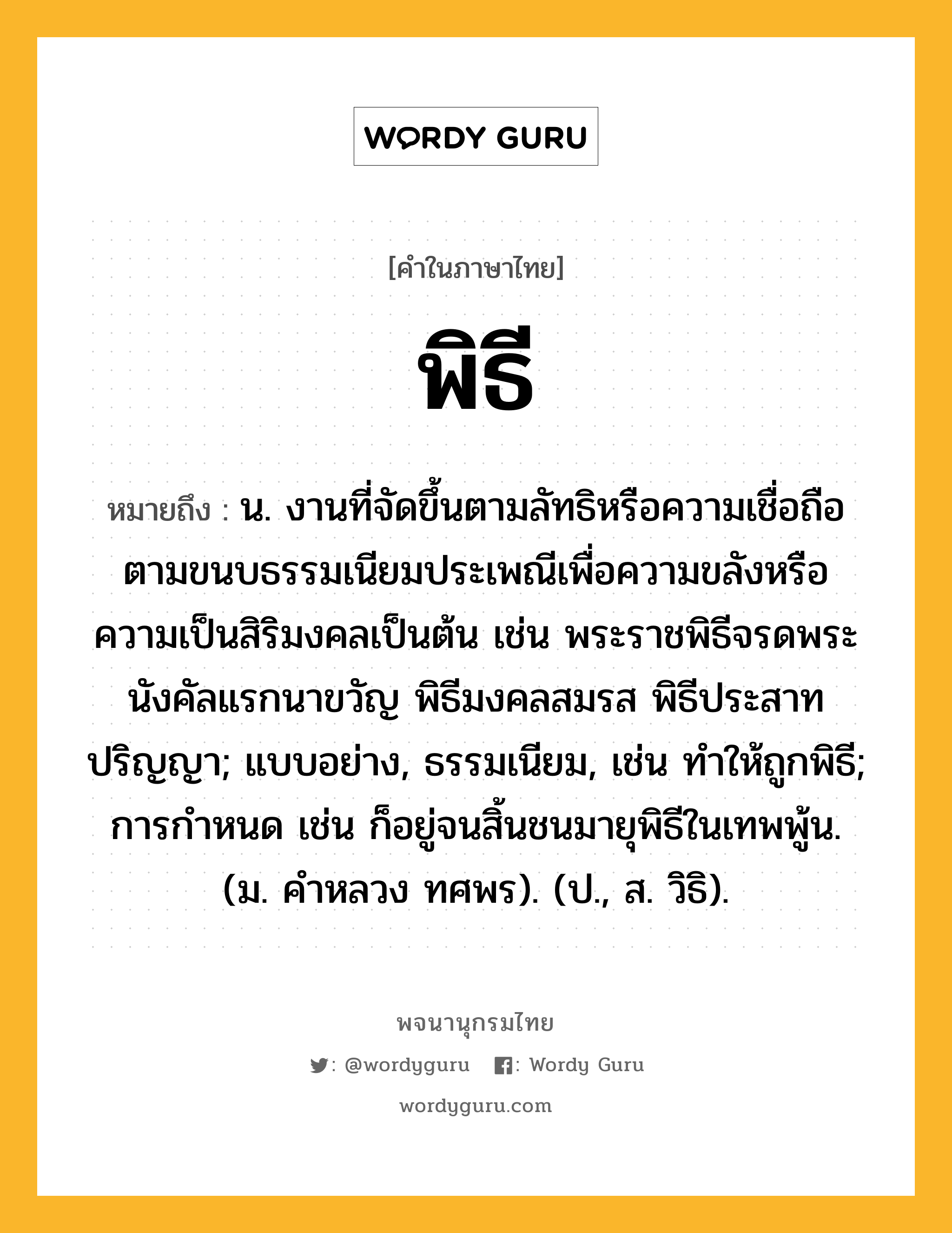 พิธี หมายถึงอะไร?, คำในภาษาไทย พิธี หมายถึง น. งานที่จัดขึ้นตามลัทธิหรือความเชื่อถือตามขนบธรรมเนียมประเพณีเพื่อความขลังหรือความเป็นสิริมงคลเป็นต้น เช่น พระราชพิธีจรดพระนังคัลแรกนาขวัญ พิธีมงคลสมรส พิธีประสาทปริญญา; แบบอย่าง, ธรรมเนียม, เช่น ทำให้ถูกพิธี; การกําหนด เช่น ก็อยู่จนสิ้นชนมายุพิธีในเทพพู้น. (ม. คําหลวง ทศพร). (ป., ส. วิธิ).