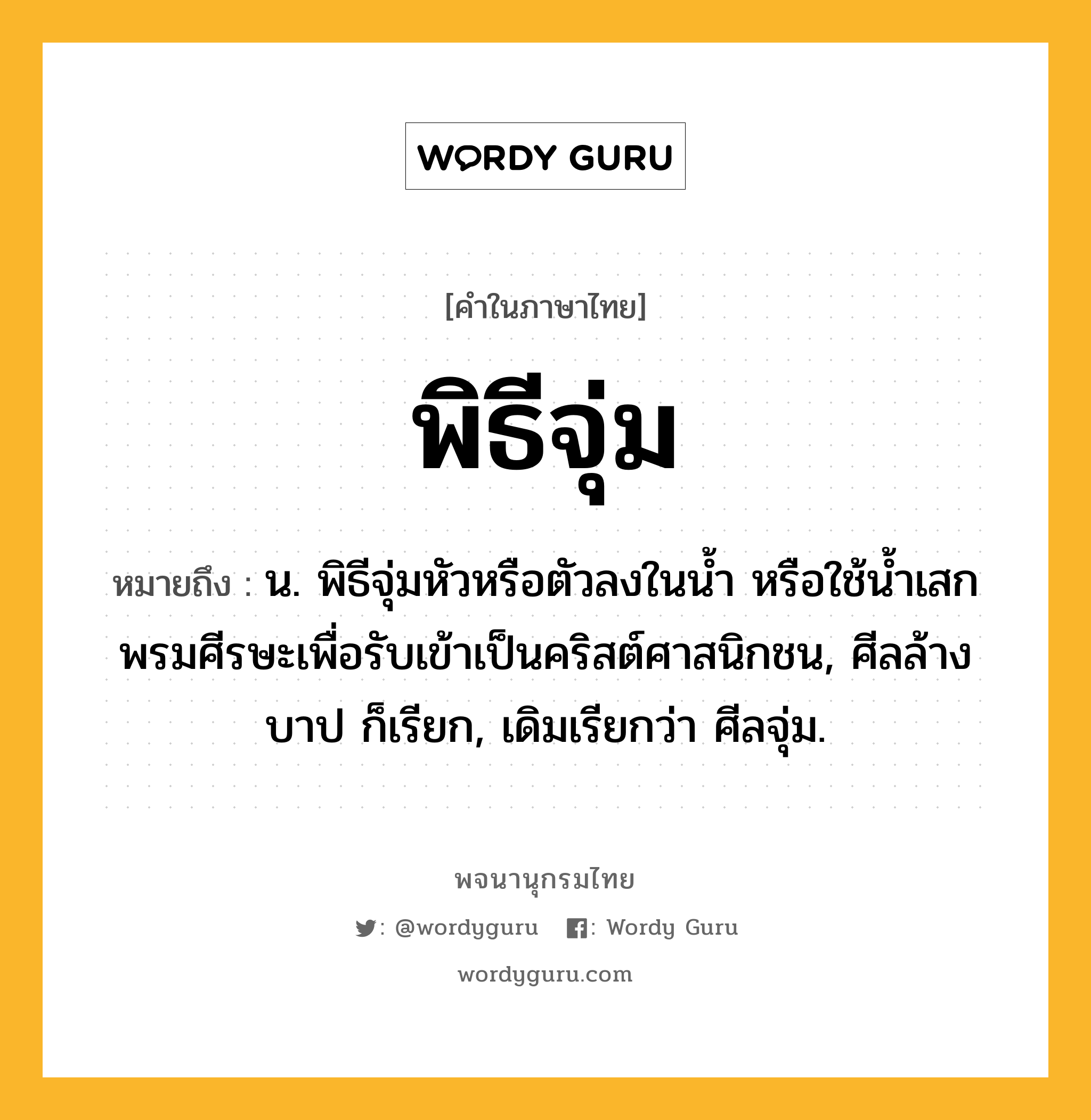 พิธีจุ่ม หมายถึงอะไร?, คำในภาษาไทย พิธีจุ่ม หมายถึง น. พิธีจุ่มหัวหรือตัวลงในนํ้า หรือใช้นํ้าเสกพรมศีรษะเพื่อรับเข้าเป็นคริสต์ศาสนิกชน, ศีลล้างบาป ก็เรียก, เดิมเรียกว่า ศีลจุ่ม.