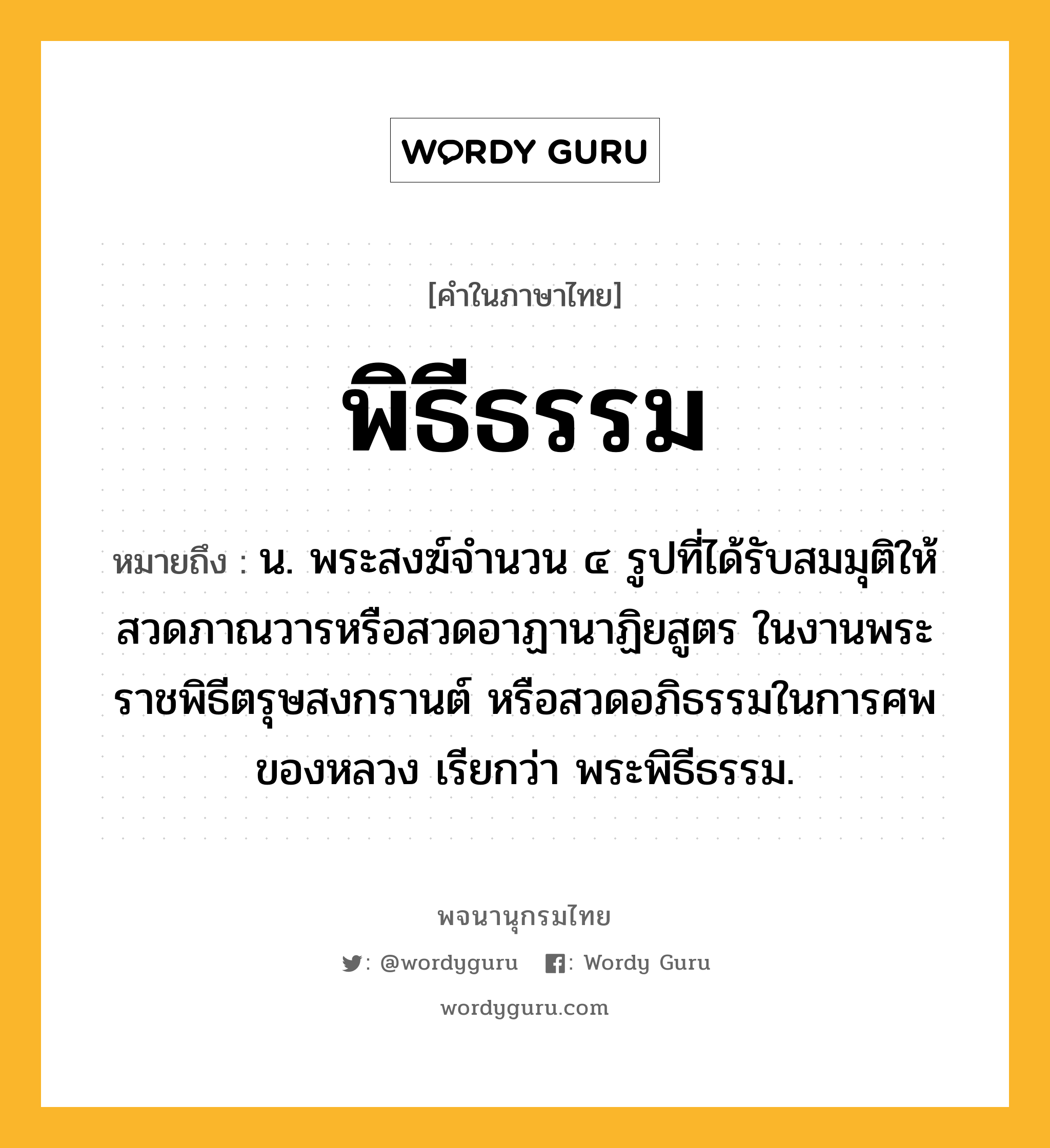 พิธีธรรม หมายถึงอะไร?, คำในภาษาไทย พิธีธรรม หมายถึง น. พระสงฆ์จํานวน ๔ รูปที่ได้รับสมมุติให้สวดภาณวารหรือสวดอาฏานาฏิยสูตร ในงานพระราชพิธีตรุษสงกรานต์ หรือสวดอภิธรรมในการศพของหลวง เรียกว่า พระพิธีธรรม.