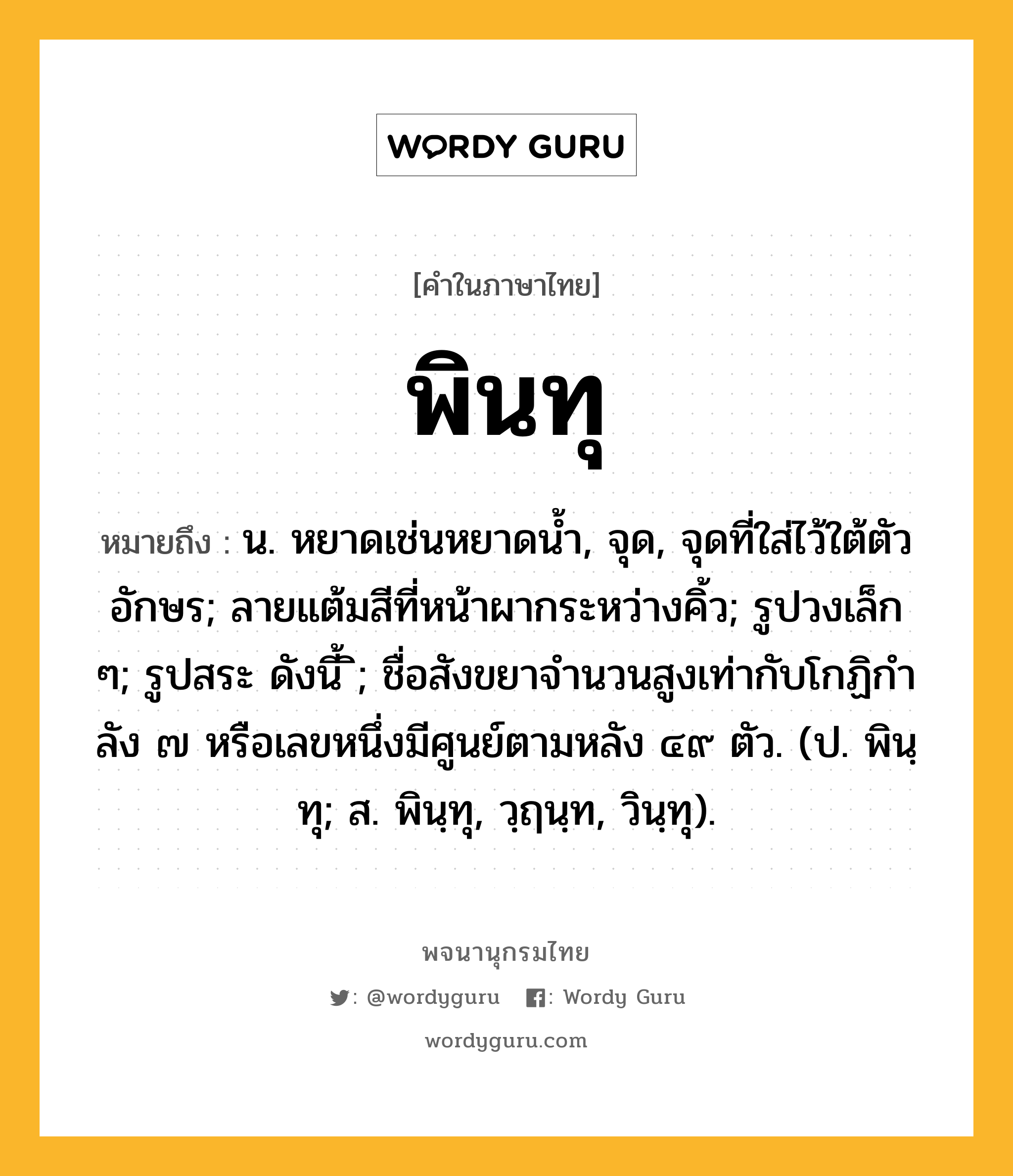 พินทุ หมายถึงอะไร?, คำในภาษาไทย พินทุ หมายถึง น. หยาดเช่นหยาดนํ้า, จุด, จุดที่ใส่ไว้ใต้ตัวอักษร; ลายแต้มสีที่หน้าผากระหว่างคิ้ว; รูปวงเล็ก ๆ; รูปสระ ดังนี้ ิ; ชื่อสังขยาจํานวนสูงเท่ากับโกฏิกําลัง ๗ หรือเลขหนึ่งมีศูนย์ตามหลัง ๔๙ ตัว. (ป. พินฺทุ; ส. พินฺทุ, วฺฤนฺท, วินฺทุ).