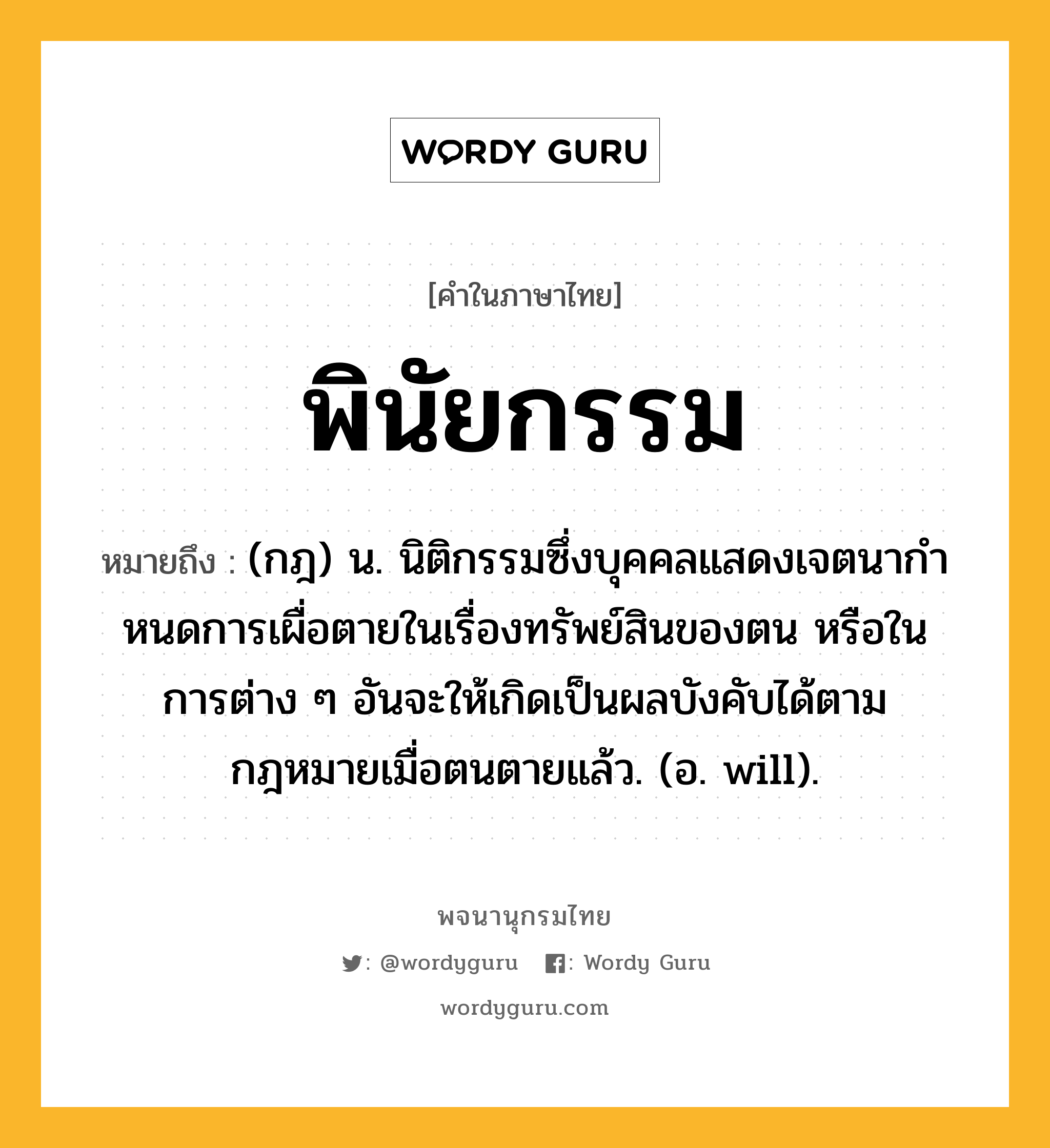 พินัยกรรม ความหมาย หมายถึงอะไร?, คำในภาษาไทย พินัยกรรม หมายถึง (กฎ) น. นิติกรรมซึ่งบุคคลแสดงเจตนากําหนดการเผื่อตายในเรื่องทรัพย์สินของตน หรือในการต่าง ๆ อันจะให้เกิดเป็นผลบังคับได้ตามกฎหมายเมื่อตนตายแล้ว. (อ. will).