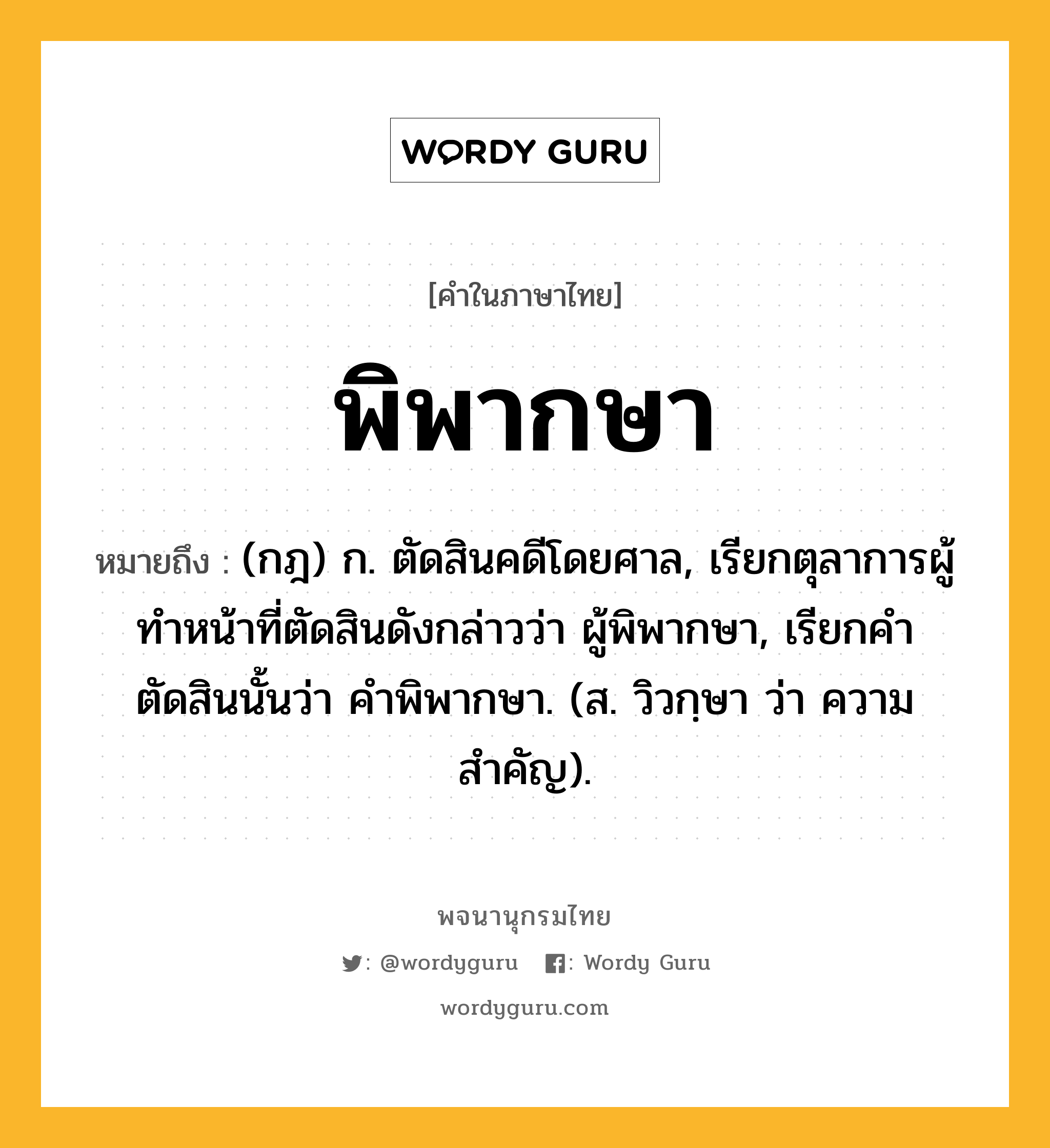 พิพากษา หมายถึงอะไร?, คำในภาษาไทย พิพากษา หมายถึง (กฎ) ก. ตัดสินคดีโดยศาล, เรียกตุลาการผู้ทำหน้าที่ตัดสินดังกล่าวว่า ผู้พิพากษา, เรียกคำตัดสินนั้นว่า คำพิพากษา. (ส. วิวกฺษา ว่า ความสำคัญ).